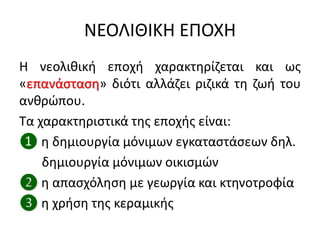 ΝΕΟΛΙΘΙΚΗ ΕΠΟΧΗ
Η νεολικικι εποχι χαρακτθρίηεται και ωσ
«επανάςταςθ» διότι αλλάηει ριηικά τθ ηωι του
ανκρϊπου.
Σα χαρακτθριςτικά τθσ εποχισ είναι:
❶ θ δθμιουργία μόνιμων εγκαταςτάςεων δθλ.
δθμιουργία μόνιμων οικιςμϊν
❷ θ απαςχόλθςθ με γεωργία και κτθνοτροφία
❸ θ χριςθ τθσ κεραμικισ
 