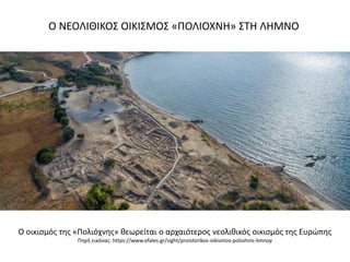 Ο ΝΕΟΛΙΘΙΚΟ΢ ΟΙΚΙ΢ΜΟ΢ «ΠΟΛΙΟΧΝΗ» ΢ΣΗ ΛΗΜΝΟ
Ο οικιςμόσ τθσ «Πολιόχνθσ» κεωρείται ο αρχαιότεροσ νεολικικόσ οικιςμόσ τθσ Ευρϊπθσ
Πθγι εικόνασ: https://www.efales.gr/sight/proistorikos-oikismos-poliohnis-limnoy
 