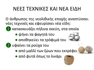 ΝΕΕ΢ ΣΕΧΝΙΚΕ΢ ΚΑΙ ΝΕΑ ΕΙΔΗ
Ο άνκρωποσ τθσ νεολικικισ εποχισ αναπτφςςει
νζεσ τεχνικζσ και εφευρίςκει νζα είδθ:
❶ καταςκευάηει πιλινα ςκεφθ, ςτα οποία
● ψινει τα φαγθτά του
● αποκθκεφει τα τρόφιμά του
❷ υφαίνει τα ροφχα του
● από μαλλί των ηϊων που εκτρζφει
● από φυτά όπωσ το λινάρι
 