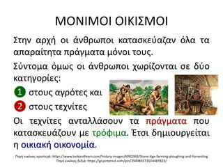 ΜΟΝΙΜΟΙ ΟΙΚΙ΢ΜΟΙ
΢τθν αρχι οι άνκρωποι καταςκεφαηαν όλα τα
απαραίτθτα πράγματα μόνοι τουσ.
΢φντομα όμωσ οι άνκρωποι χωρίηονται ςε δφο
κατθγορίεσ:
❶ ςτουσ αγρότεσ και
❷ ςτουσ τεχνίτεσ
Οι τεχνίτεσ ανταλλάςουν τα πράγματα που
καταςκευάηουν με τρόφιμα. Ζτςι δθμιουργείται
θ οικιακι οικονομία.
Πθγι εικόνασ αριςτερά: https://www.lookandlearn.com/history-images/A003369/Stone-Age-farming-ploughing-and-harvesting
Πθγι εικόνασ δεξιά: https://gr.pinterest.com/pin/350084571024487823/
 