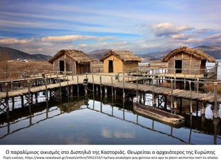 Ο παραλίμνιοσ οικιςμόσ ςτο Διςπθλιό τθσ Καςτοριάσ. Θεωρείται ο αρχαιότεροσ τθσ Ευρϊπθσ
Πθγι εικόνασ: https://www.newsbeast.gr/travel/arthro/5952153/i-tychaia-anakalypsi-poy-gennise-ena-apo-ta-pleon-xechorista-meri-tis-elladas
 