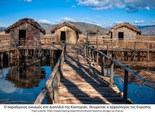 Ο παραλίμνιοσ οικιςμόσ ςτο Διςπθλιό τθσ Καςτοριάσ. Θεωρείται ο αρχαιότεροσ τθσ Ευρϊπθσ
Πθγι εικόνασ: https://www.travel.gr/experiences/dispilio-kastorias-xenagisi-se-enan-p/
 