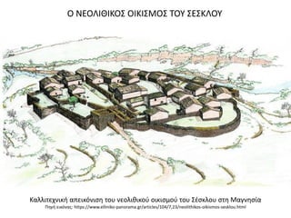 Καλλιτεχνικι απεικόνιςθ του νεολικικοφ οικιςμοφ του ΢ζςκλου ςτθ Μαγνθςία
Πθγι εικόνασ: https://www.elliniko-panorama.gr/articles/104/7,23/neolithikos-oikismos-sesklou.html
Ο ΝΕΟΛΙΘΙΚΟ΢ ΟΙΚΙ΢ΜΟ΢ ΣΟΤ ΢Ε΢ΚΛΟΤ
 