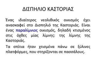 ΔΙ΢ΠΗΛΙΟ ΚΑ΢ΣΟΡΙΑ΢
Ζνασ ιδιαίτεροσ νεολικικόσ οικιςμόσ ζχει
αναςκαφεί ςτο Διςπθλιό τθσ Καςτοριάσ. Είναι
ζνασ παραλίμνιοσ οικιςμόσ, δθλαδι κτιςμζνοσ
ςτισ όχκεσ μίασ λίμνθσ: τθσ λίμνθσ τθσ
Καςτοριάσ.
Σα ςπίτια ιταν χτιςμζνα πάνω ςε ξφλινεσ
πλατφόρμεσ, που ςτθρίηονται ςε παςςάλουσ.
 