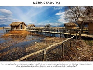 Πθγι εικόνασ: https://www.mixanitouxronou.gr/pos-anakalifthike-sto-vitho-tis-limnis-to-proistoriko-chorio-pou-chtistike-prin-apo-chilieties-stin-
ellada-ta-spitia-stirizontan-se-xilines-platformes-pano-sto-nero-ke-eki-vrethike-i-proti-morfi-gra/
ΔΙ΢ΠΗΛΙΟ ΚΑ΢ΣΟΡΙΑ΢
 