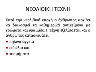 ΝΕΟΛΙΘΙΚΗ ΣΕΧΝΗ
Κατά τθν νεολικικι εποχι ο άνκρωποσ αρχίηει
να διακοςμεί τα κακθμερινά αντικείμενα με
χρϊματα και γραμμζσ. Η τζχνθ εξελίςςεται και ο
άνκρωποσ καταςκευάηει:
● πιλινα αγγεία
● ειδϊλια και
● κοςμιματα
 
