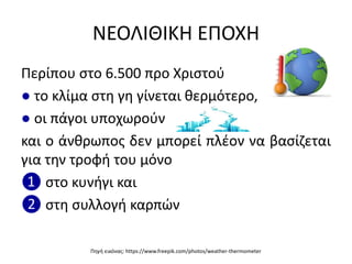 ΝΕΟΛΙΘΙΚΗ ΕΠΟΧΗ
Περίπου ςτο 6.500 προ Χριςτοφ
● το κλίμα ςτθ γθ γίνεται κερμότερο,
● οι πάγοι υποχωροφν
και ο άνκρωποσ δεν μπορεί πλζον να βαςίηεται
για τθν τροφι του μόνο
❶ ςτο κυνιγι και
❷ ςτθ ςυλλογι καρπϊν
Πθγι εικόνασ: https://www.freepik.com/photos/weather-thermometer
 