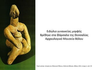 Πθγι εικόνασ: Ιςτορία του Ελλθνικοφ Ζκνουσ, Εκδοτικι Ακθνϊν, Ακινα, 2015, τεφχοσ 1, ςελ. 59
Ειδϊλιο γυναικείασ μορφισ
Βρζκθκε ςτα Φάρςαλα τθσ Θεςςαλίασ
Αρχαιολογικό Μουςείο Βόλου
 
