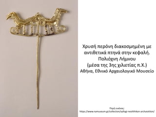 Πθγι εικόνασ:
https://www.namuseum.gr/collection/syllogi-neolithikon-archaiotiton/
Χρυςι περόνθ διακοςμθμζνθ με
αντικετικά πτθνά ςτθν κεφαλι.
Πολιόχνθ Λιμνου
(μζςα τθσ 3θσ χιλιετίασ π.Χ.)
Ακινα, Εκνικό Αρχαιολογικό Μουςείο
 