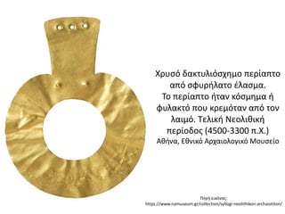 Χρυςό δακτυλιόςχθμο περίαπτο
από ςφυριλατο ζλαςμα.
Σο περίαπτο ιταν κόςμθμα ι
φυλακτό που κρεμόταν από τον
λαιμό. Σελικι Νεολικικι
περίοδοσ (4500-3300 π.Χ.)
Ακινα, Εκνικό Αρχαιολογικό Μουςείο
Πθγι εικόνασ:
https://www.namuseum.gr/collection/syllogi-neolithikon-archaiotiton/
 