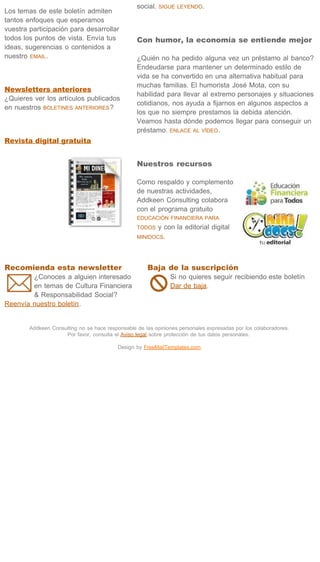 social.   SIGUE LEYENDO.
Los temas de este boletín admiten
tantos enfoques que esperamos
vuestra participación para desarrollar
todos los puntos de vista. Envía tus              Con humor, la economía se entiende mejor
ideas, sugerencias o contenidos a
nuestro EMAIL .                                   ¿Quién no ha pedido alguna vez un préstamo al banco?
                                                  Endeudarse para mantener un determinado estilo de
                                                  vida se ha convertido en una alternativa habitual para
                                                  muchas familias. El humorista José Mota, con su
Newsletters anteriores
                                                  habilidad para llevar al extremo personajes y situaciones
¿Quieres ver los artículos publicados
                                                  cotidianos, nos ayuda a fijarnos en algunos aspectos a
en nuestros BOLETINES ANTERIORES ?
                                                  los que no siempre prestamos la debida atención.
                                                  Veamos hasta dónde podemos llegar para conseguir un
                                                  préstamo. ENLACE AL VÍDEO .
Revista digital gratuita


                                                  Nuestros recursos

                                                  Como respaldo y complemento
                                                  de nuestras actividades,
                                                  Addkeen Consulting colabora
                                                  con el programa gratuito
                                                  EDUCACIÓN FINANCIERA PARA
                                                  TODOS  y con la editorial digital
                                                  MINIDOCS.



 




Recomienda esta newsletter                            Baja de la suscripción
        ¿Conoces a alguien interesado                          Si no quieres seguir recibiendo este boletín
        en temas de Cultura Financiera                         Dar de baja.
        & Responsabilidad Social?
Reenvía nuestro boletín.
 




        Addkeen Consulting no se hace responsable de las opiniones personales expresadas por los colaboradores.
                     Por favor, consulta el Aviso legal sobre protección de tus datos personales.

                                           Design by FreeMailTemplates.com
 