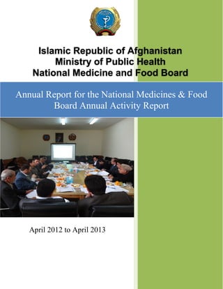 Islamic Republic of Afghanistan
Ministry of Public Health
National Medicine and Food Board
Annual Report for the National Medicines & Food
Board Annual Activity Report

April 2012 to April 2013

 