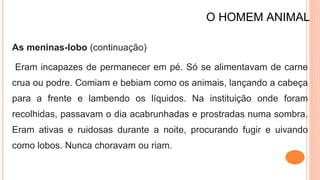 O HOMEM ANIMAL
As meninas-lobo (continuação)
Eram incapazes de permanecer em pé. Só se alimentavam de carne
crua ou podre. Comiam e bebiam como os animais, lançando a cabeça
para a frente e lambendo os líquidos. Na instituição onde foram
recolhidas, passavam o dia acabrunhadas e prostradas numa sombra.
Eram ativas e ruidosas durante a noite, procurando fugir e uivando
como lobos. Nunca choravam ou riam.
 