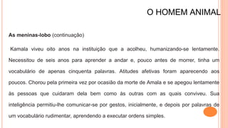O HOMEM ANIMAL
As meninas-lobo (continuação)
Kamala viveu oito anos na instituição que a acolheu, humanizando-se lentamente.
Necessitou de seis anos para aprender a andar e, pouco antes de morrer, tinha um
vocabulário de apenas cinquenta palavras. Atitudes afetivas foram aparecendo aos
poucos. Chorou pela primeira vez por ocasião da morte de Amala e se apegou lentamente
às pessoas que cuidaram dela bem como às outras com as quais conviveu. Sua
inteligência permitiu-lhe comunicar-se por gestos, inicialmente, e depois por palavras de
um vocabulário rudimentar, aprendendo a executar ordens simples.
 