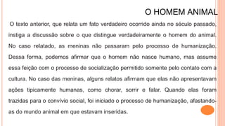 O HOMEM ANIMAL
O texto anterior, que relata um fato verdadeiro ocorrido ainda no século passado,
instiga a discussão sobre o que distingue verdadeiramente o homem do animal.
No caso relatado, as meninas não passaram pelo processo de humanização.
Dessa forma, podemos afirmar que o homem não nasce humano, mas assume
essa feição com o processo de socialização permitido somente pelo contato com a
cultura. No caso das meninas, alguns relatos afirmam que elas não apresentavam
ações tipicamente humanas, como chorar, sorrir e falar. Quando elas foram
trazidas para o convívio social, foi iniciado o processo de humanização, afastando-
as do mundo animal em que estavam inseridas.
 