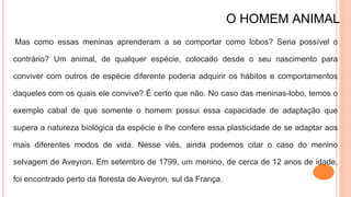 O HOMEM ANIMAL
Mas como essas meninas aprenderam a se comportar como lobos? Seria possível o
contrário? Um animal, de qualquer espécie, colocado desde o seu nascimento para
conviver com outros de espécie diferente poderia adquirir os hábitos e comportamentos
daqueles com os quais ele convive? É certo que não. No caso das meninas-lobo, temos o
exemplo cabal de que somente o homem possui essa capacidade de adaptação que
supera a natureza biológica da espécie e lhe confere essa plasticidade de se adaptar aos
mais diferentes modos de vida. Nesse viés, ainda podemos citar o caso do menino
selvagem de Aveyron. Em setembro de 1799, um menino, de cerca de 12 anos de idade,
foi encontrado perto da floresta de Aveyron, sul da França.
 