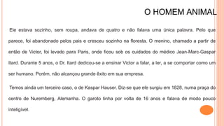 O HOMEM ANIMAL
Ele estava sozinho, sem roupa, andava de quatro e não falava uma única palavra. Pelo que
parece, foi abandonado pelos pais e cresceu sozinho na floresta. O menino, chamado a partir de
então de Victor, foi levado para Paris, onde ficou sob os cuidados do médico Jean-Marc-Gaspar
Itard. Durante 5 anos, o Dr. Itard dedicou-se a ensinar Victor a falar, a ler, a se comportar como um
ser humano. Porém, não alcançou grande êxito em sua empresa.
Temos ainda um terceiro caso, o de Kaspar Hauser. Diz-se que ele surgiu em 1828, numa praça do
centro de Nuremberg, Alemanha. O garoto tinha por volta de 16 anos e falava de modo pouco
inteligível.
 