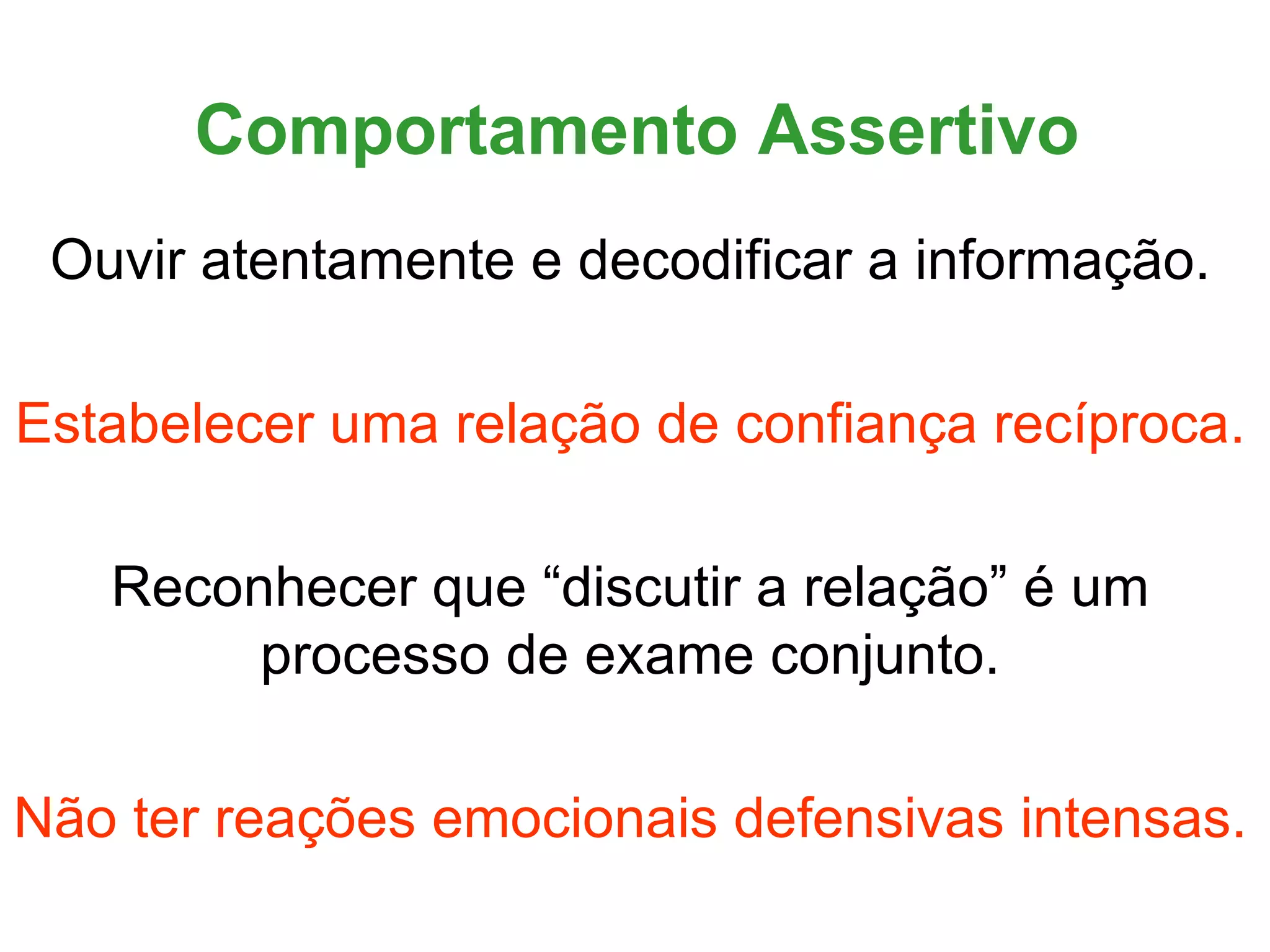 Comportamento Assertivo
 Ouvir atentamente e decodificar a informação.

Estabelecer uma relação de confiança recíproca.

   Reconhecer que “discutir a relação” é um
        processo de exame conjunto.

Não ter reações emocionais defensivas intensas.
 