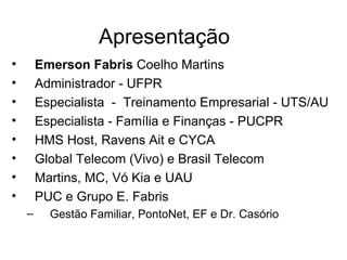 Apresentação
•       Emerson Fabris Coelho Martins
•       Administrador - UFPR
•       Especialista - Treinamento Empresarial - UTS/AU
•       Especialista - Família e Finanças - PUCPR
•       HMS Host, Ravens Ait e CYCA
•       Global Telecom (Vivo) e Brasil Telecom
•       Martins, MC, Vó Kia e UAU
•       PUC e Grupo E. Fabris
    –     Gestão Familiar, PontoNet, EF e Dr. Casório
 