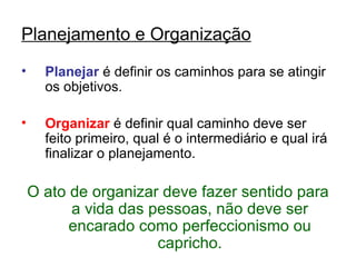 Planejamento e Organização
•     Planejar é definir os caminhos para se atingir
      os objetivos.

•     Organizar é definir qual caminho deve ser
      feito primeiro, qual é o intermediário e qual irá
      finalizar o planejamento.

    O ato de organizar deve fazer sentido para
          a vida das pessoas, não deve ser
          encarado como perfeccionismo ou
                      capricho.
 