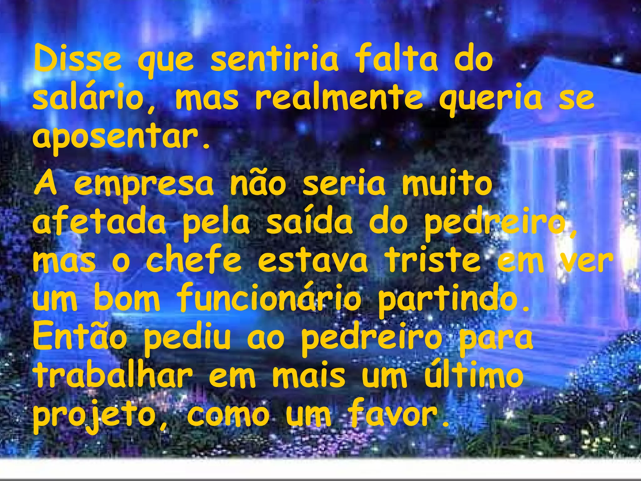 Disse que sentiria falta do
salário, mas realmente queria se
aposentar.
A empresa não seria muito
afetada pela saída do pedreiro,
mas o chefe estava triste em ver
um bom funcionário partindo.
Então pediu ao pedreiro para
trabalhar em mais um último
projeto, como um favor.
 
