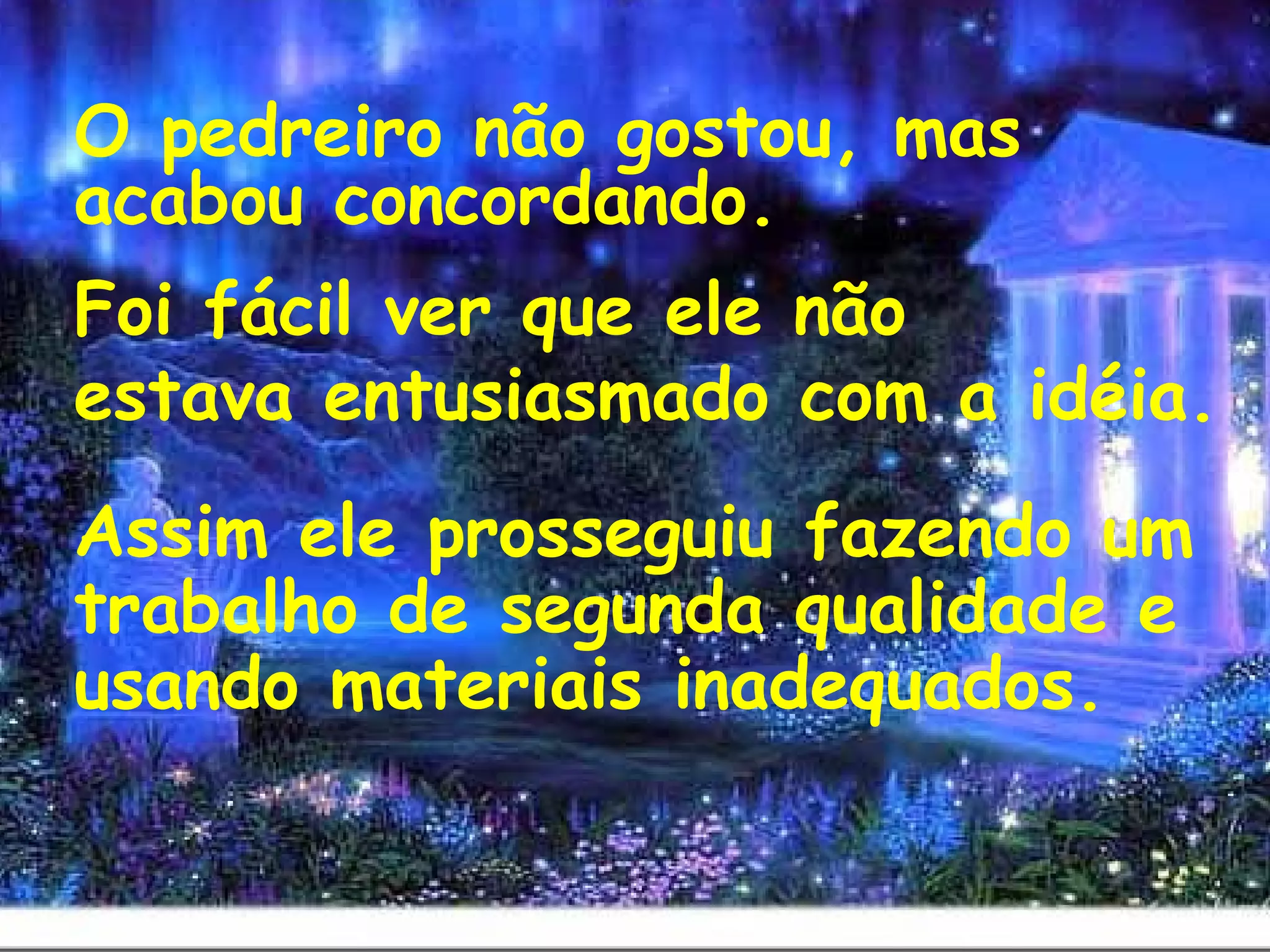 O pedreiro não gostou, mas
acabou concordando.
Foi fácil ver que ele não
estava entusiasmado com a idéia.
 
Assim ele prosseguiu fazendo um
trabalho de segunda qualidade e
usando materiais inadequados.
 