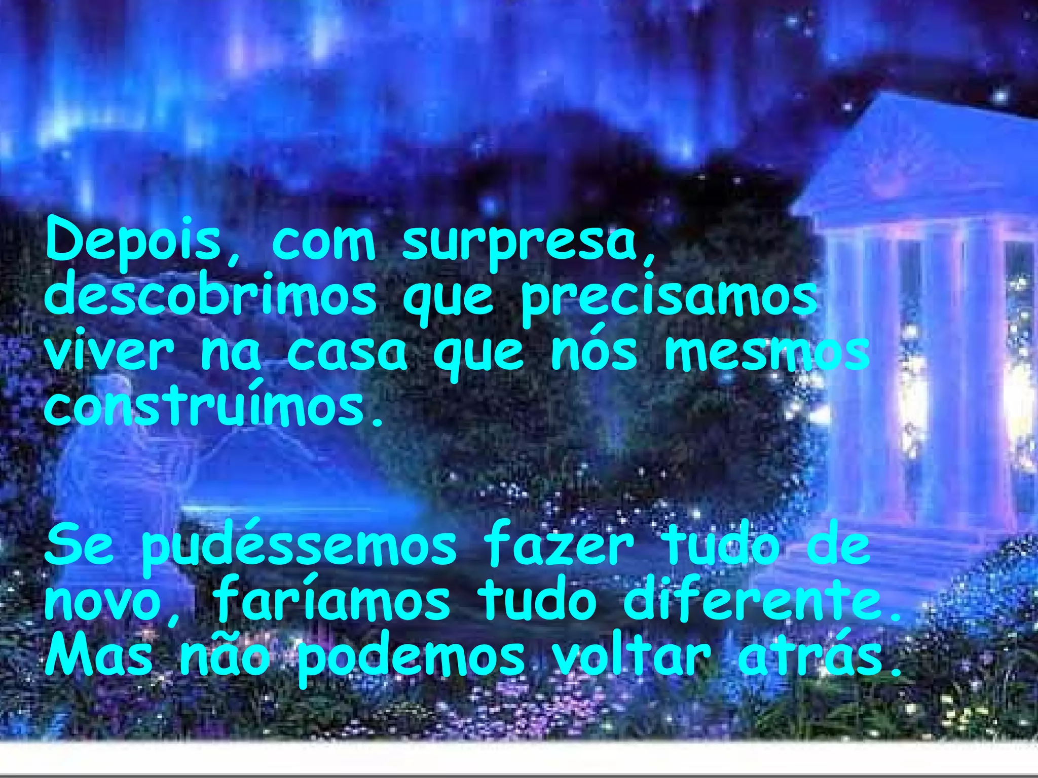  
Depois, com surpresa,
descobrimos que precisamos
viver na casa que nós mesmos
construímos.
Se pudéssemos fazer tudo de
novo, faríamos tudo diferente.
Mas não podemos voltar atrás. 
 