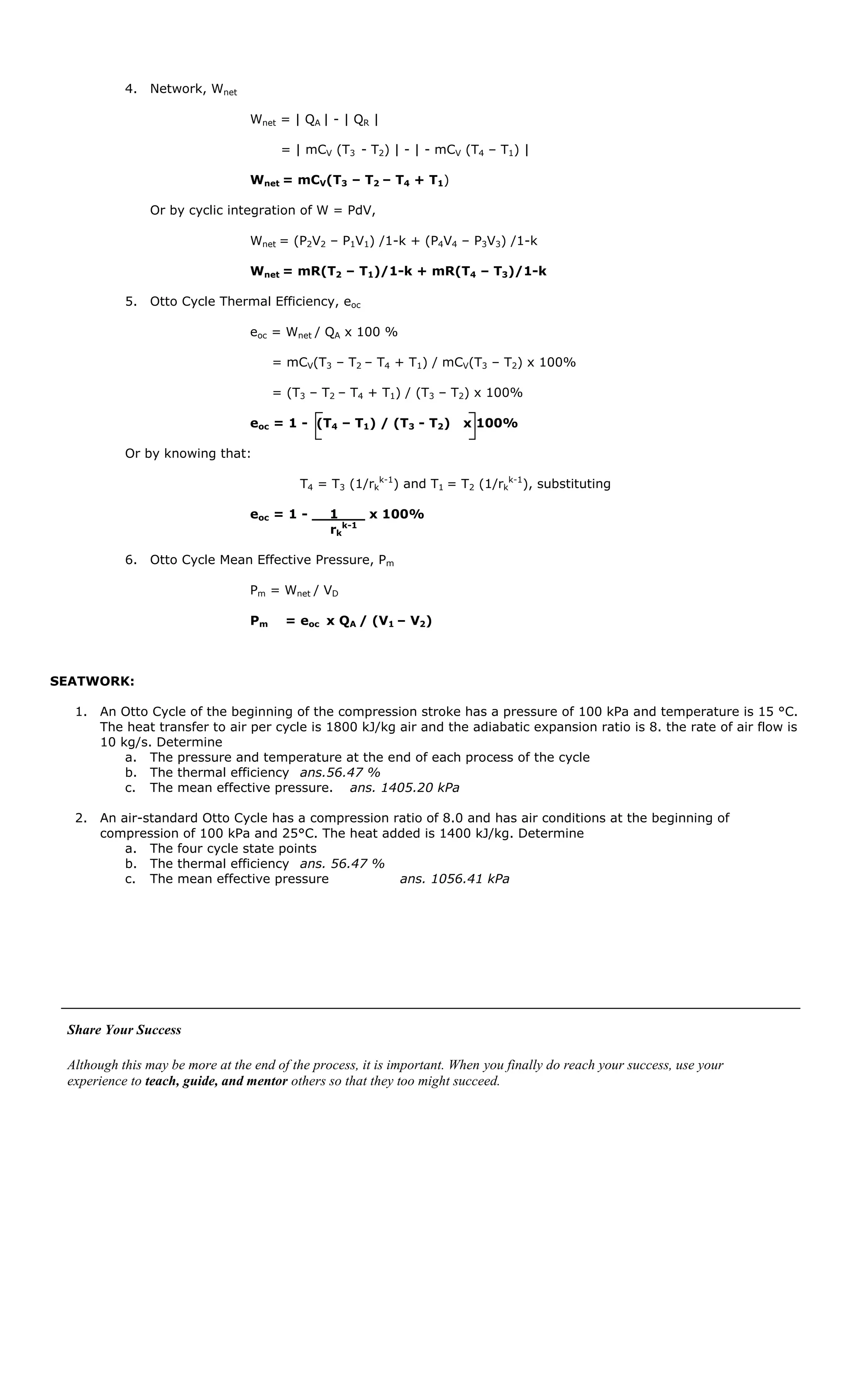 4. Network, Wnet

                                 Wnet = | QA | - | QR |

                                       = | mCV (T3 - T2) | - | - mCV (T4 – T1) |

                                 Wnet = mCV(T3 – T2 – T4 + T1)

               Or by cyclic integration of W = PdV,

                                 Wnet = (P2V2 – P1V1) /1-k + (P4V4 – P3V3) /1-k

                                 Wnet = mR(T2 – T1)/1-k + mR(T4 – T3)/1-k

           5. Otto Cycle Thermal Efficiency, eoc

                                 eoc = Wnet / QA x 100 %

                                      = mCV(T3 – T2 – T4 + T1) / mCV(T3 – T2) x 100%

                                      = (T3 – T2 – T4 + T1) / (T3 – T2) x 100%

                                 eoc = 1 - (T4 – T1) / (T3 - T2)        x 100%

           Or by knowing that:

                                          T4 = T3 (1/rkk-1) and T1 = T2 (1/rkk-1), substituting

                                 eoc = 1 - __1___ x 100%
                                             rkk-1

           6. Otto Cycle Mean Effective Pressure, Pm

                                 Pm = Wnet / VD

                                 Pm     = eoc x QA / (V1 – V2)



SEATWORK:

  1. An Otto Cycle of the beginning of the compression stroke has a pressure of 100 kPa and temperature is 15 °C.
     The heat transfer to air per cycle is 1800 kJ/kg air and the adiabatic expansion ratio is 8. the rate of air flow is
     10 kg/s. Determine
         a. The pressure and temperature at the end of each process of the cycle
         b. The thermal efficiency ans.56.47 %
         c. The mean effective pressure. ans. 1405.20 kPa

  2. An air-standard Otto Cycle has a compression ratio of 8.0 and has air conditions at the beginning of
     compression of 100 kPa and 25°C. The heat added is 1400 kJ/kg. Determine
         a. The four cycle state points
         b. The thermal efficiency ans. 56.47 %
         c. The mean effective pressure            ans. 1056.41 kPa




 Share Your Success

 Although this may be more at the end of the process, it is important. When you finally do reach your success, use your
 experience to teach, guide, and mentor others so that they too might succeed.
 