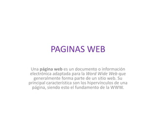 PAGINAS WEB Una página web es un documento o información electrónica adaptada para la Word Wide Web que generalmente forma parte de un sitio web. Su principal característica son los hipervínculos de una página, siendo esto el fundamento de la WWW. 