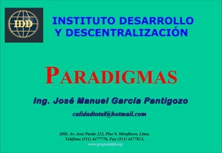 INSTITUTO DESARROLLO
    Y DESCENTRALIZACIÓN



  PARADIGMAS
Ing. José Manuel García Pantigozo
            calidadtotal@hotmail.com

     IDD. Av. José Pardo 223, Piso 9, Miraflores, Lima.
       Teléfono (511) 4477776. Fax (511) 4477813,
                    www.grupoiddd.org
 