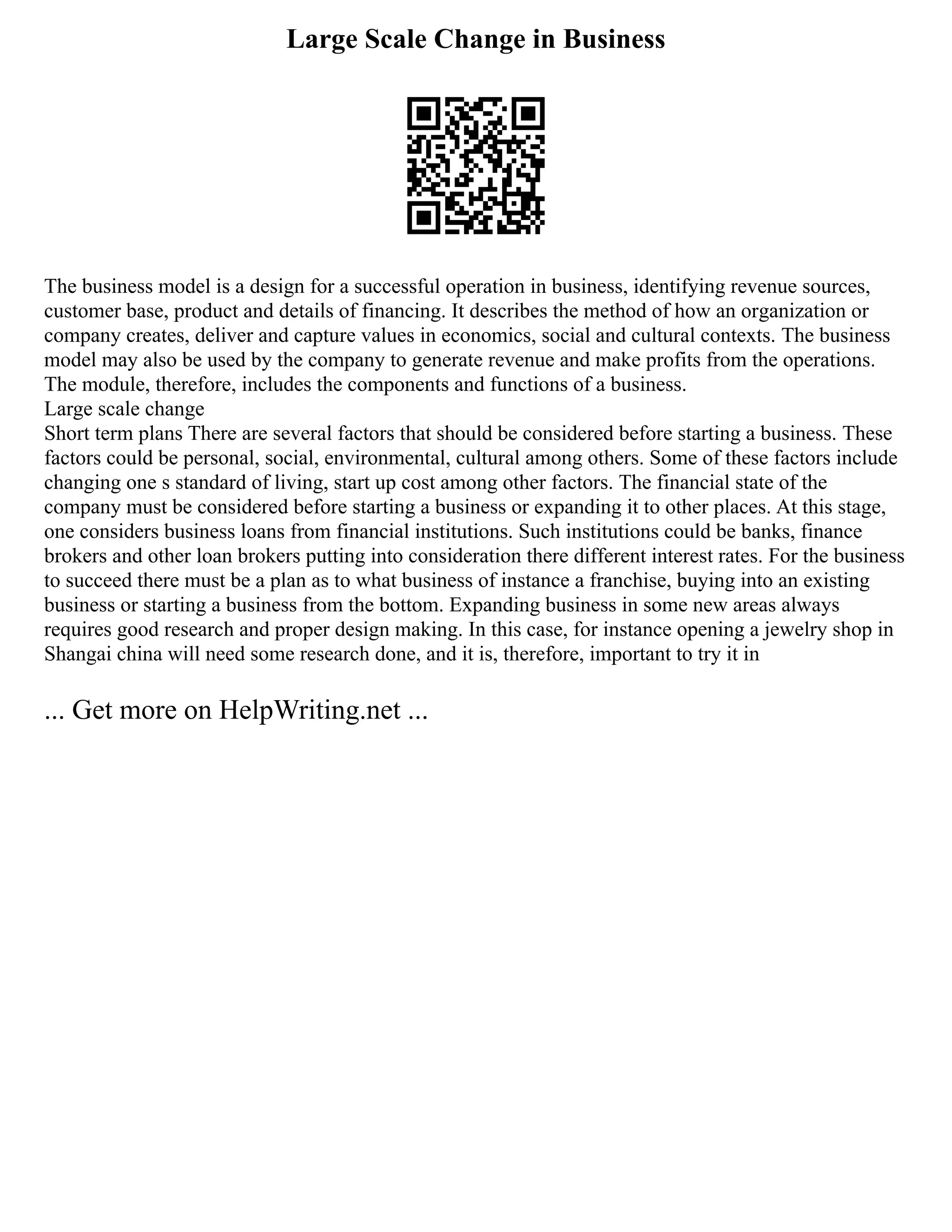 Large Scale Change in Business
The business model is a design for a successful operation in business, identifying revenue sources,
customer base, product and details of financing. It describes the method of how an organization or
company creates, deliver and capture values in economics, social and cultural contexts. The business
model may also be used by the company to generate revenue and make profits from the operations.
The module, therefore, includes the components and functions of a business.
Large scale change
Short term plans There are several factors that should be considered before starting a business. These
factors could be personal, social, environmental, cultural among others. Some of these factors include
changing one s standard of living, start up cost among other factors. The financial state of the
company must be considered before starting a business or expanding it to other places. At this stage,
one considers business loans from financial institutions. Such institutions could be banks, finance
brokers and other loan brokers putting into consideration there different interest rates. For the business
to succeed there must be a plan as to what business of instance a franchise, buying into an existing
business or starting a business from the bottom. Expanding business in some new areas always
requires good research and proper design making. In this case, for instance opening a jewelry shop in
Shangai china will need some research done, and it is, therefore, important to try it in
... Get more on HelpWriting.net ...
 