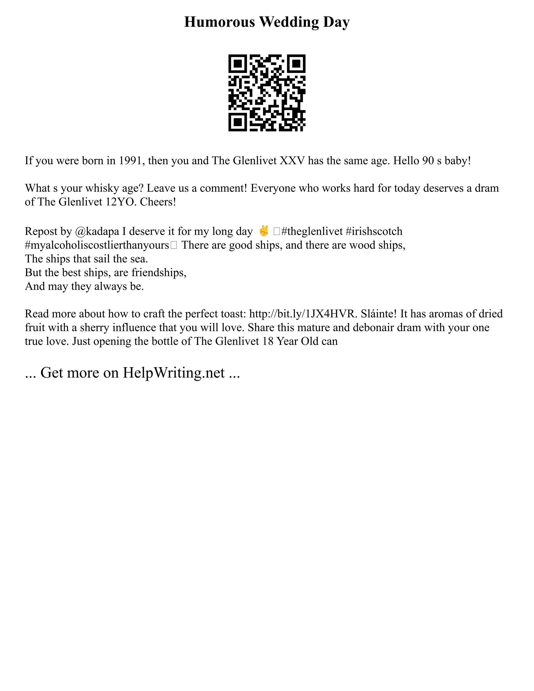 Humorous Wedding Day
If you were born in 1991, then you and The Glenlivet XXV has the same age. Hello 90 s baby!
What s your whisky age? Leave us a comment! Everyone who works hard for today deserves a dram
of The Glenlivet 12YO. Cheers!
Repost by @kadapa I deserve it for my long day ✌#theglenlivet #irishscotch
#myalcoholiscostlierthanyours There are good ships, and there are wood ships,
The ships that sail the sea.
But the best ships, are friendships,
And may they always be.
Read more about how to craft the perfect toast: http://bit.ly/1JX4HVR. Sláinte! It has aromas of dried
fruit with a sherry influence that you will love. Share this mature and debonair dram with your one
true love. Just opening the bottle of The Glenlivet 18 Year Old can
... Get more on HelpWriting.net ...
 