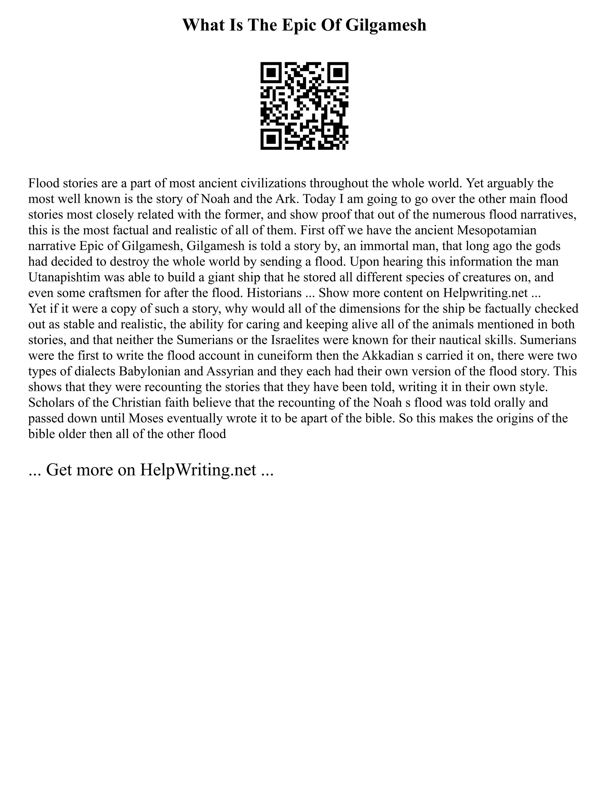 What Is The Epic Of Gilgamesh
Flood stories are a part of most ancient civilizations throughout the whole world. Yet arguably the
most well known is the story of Noah and the Ark. Today I am going to go over the other main flood
stories most closely related with the former, and show proof that out of the numerous flood narratives,
this is the most factual and realistic of all of them. First off we have the ancient Mesopotamian
narrative Epic of Gilgamesh, Gilgamesh is told a story by, an immortal man, that long ago the gods
had decided to destroy the whole world by sending a flood. Upon hearing this information the man
Utanapishtim was able to build a giant ship that he stored all different species of creatures on, and
even some craftsmen for after the flood. Historians ... Show more content on Helpwriting.net ...
Yet if it were a copy of such a story, why would all of the dimensions for the ship be factually checked
out as stable and realistic, the ability for caring and keeping alive all of the animals mentioned in both
stories, and that neither the Sumerians or the Israelites were known for their nautical skills. Sumerians
were the first to write the flood account in cuneiform then the Akkadian s carried it on, there were two
types of dialects Babylonian and Assyrian and they each had their own version of the flood story. This
shows that they were recounting the stories that they have been told, writing it in their own style.
Scholars of the Christian faith believe that the recounting of the Noah s flood was told orally and
passed down until Moses eventually wrote it to be apart of the bible. So this makes the origins of the
bible older then all of the other flood
... Get more on HelpWriting.net ...
 