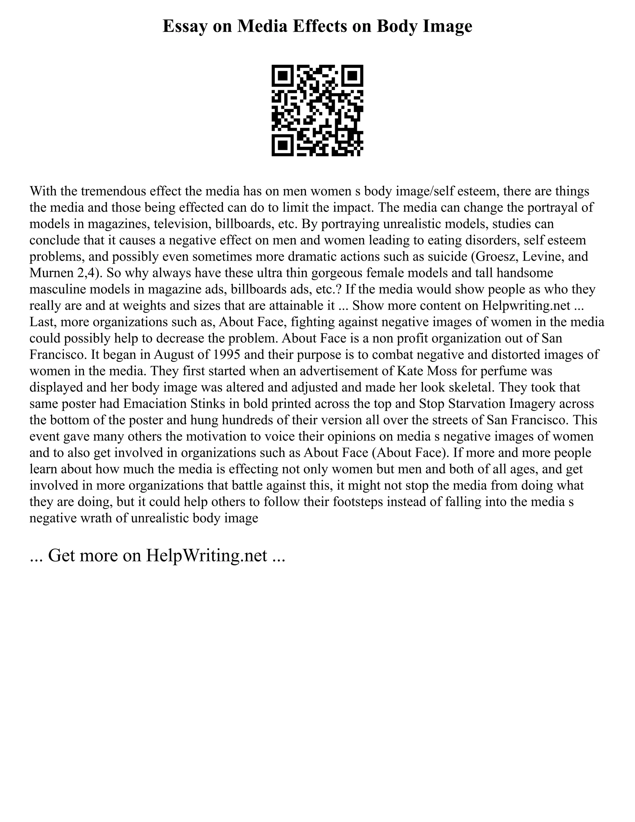 Essay on Media Effects on Body Image
With the tremendous effect the media has on men women s body image/self esteem, there are things
the media and those being effected can do to limit the impact. The media can change the portrayal of
models in magazines, television, billboards, etc. By portraying unrealistic models, studies can
conclude that it causes a negative effect on men and women leading to eating disorders, self esteem
problems, and possibly even sometimes more dramatic actions such as suicide (Groesz, Levine, and
Murnen 2,4). So why always have these ultra thin gorgeous female models and tall handsome
masculine models in magazine ads, billboards ads, etc.? If the media would show people as who they
really are and at weights and sizes that are attainable it ... Show more content on Helpwriting.net ...
Last, more organizations such as, About Face, fighting against negative images of women in the media
could possibly help to decrease the problem. About Face is a non profit organization out of San
Francisco. It began in August of 1995 and their purpose is to combat negative and distorted images of
women in the media. They first started when an advertisement of Kate Moss for perfume was
displayed and her body image was altered and adjusted and made her look skeletal. They took that
same poster had Emaciation Stinks in bold printed across the top and Stop Starvation Imagery across
the bottom of the poster and hung hundreds of their version all over the streets of San Francisco. This
event gave many others the motivation to voice their opinions on media s negative images of women
and to also get involved in organizations such as About Face (About Face). If more and more people
learn about how much the media is effecting not only women but men and both of all ages, and get
involved in more organizations that battle against this, it might not stop the media from doing what
they are doing, but it could help others to follow their footsteps instead of falling into the media s
negative wrath of unrealistic body image
... Get more on HelpWriting.net ...
 