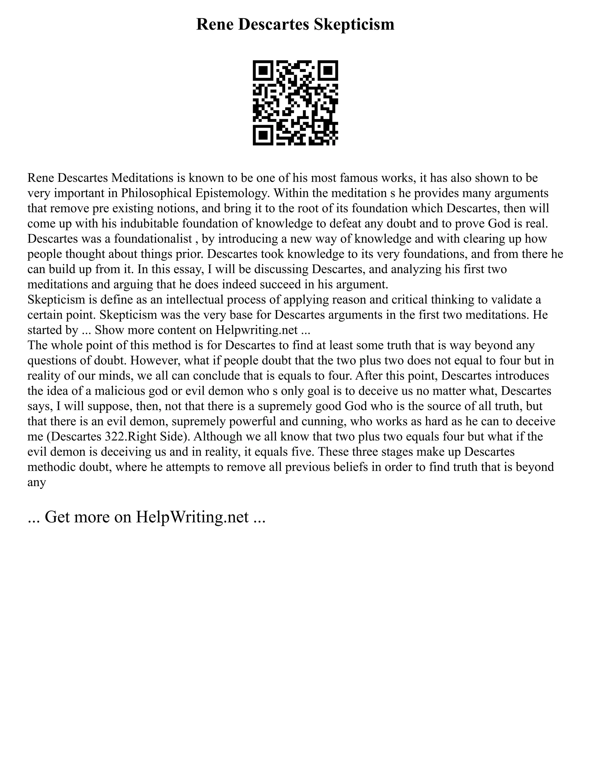 Rene Descartes Skepticism
Rene Descartes Meditations is known to be one of his most famous works, it has also shown to be
very important in Philosophical Epistemology. Within the meditation s he provides many arguments
that remove pre existing notions, and bring it to the root of its foundation which Descartes, then will
come up with his indubitable foundation of knowledge to defeat any doubt and to prove God is real.
Descartes was a foundationalist , by introducing a new way of knowledge and with clearing up how
people thought about things prior. Descartes took knowledge to its very foundations, and from there he
can build up from it. In this essay, I will be discussing Descartes, and analyzing his first two
meditations and arguing that he does indeed succeed in his argument.
Skepticism is define as an intellectual process of applying reason and critical thinking to validate a
certain point. Skepticism was the very base for Descartes arguments in the first two meditations. He
started by ... Show more content on Helpwriting.net ...
The whole point of this method is for Descartes to find at least some truth that is way beyond any
questions of doubt. However, what if people doubt that the two plus two does not equal to four but in
reality of our minds, we all can conclude that is equals to four. After this point, Descartes introduces
the idea of a malicious god or evil demon who s only goal is to deceive us no matter what, Descartes
says, I will suppose, then, not that there is a supremely good God who is the source of all truth, but
that there is an evil demon, supremely powerful and cunning, who works as hard as he can to deceive
me (Descartes 322.Right Side). Although we all know that two plus two equals four but what if the
evil demon is deceiving us and in reality, it equals five. These three stages make up Descartes
methodic doubt, where he attempts to remove all previous beliefs in order to find truth that is beyond
any
... Get more on HelpWriting.net ...
 