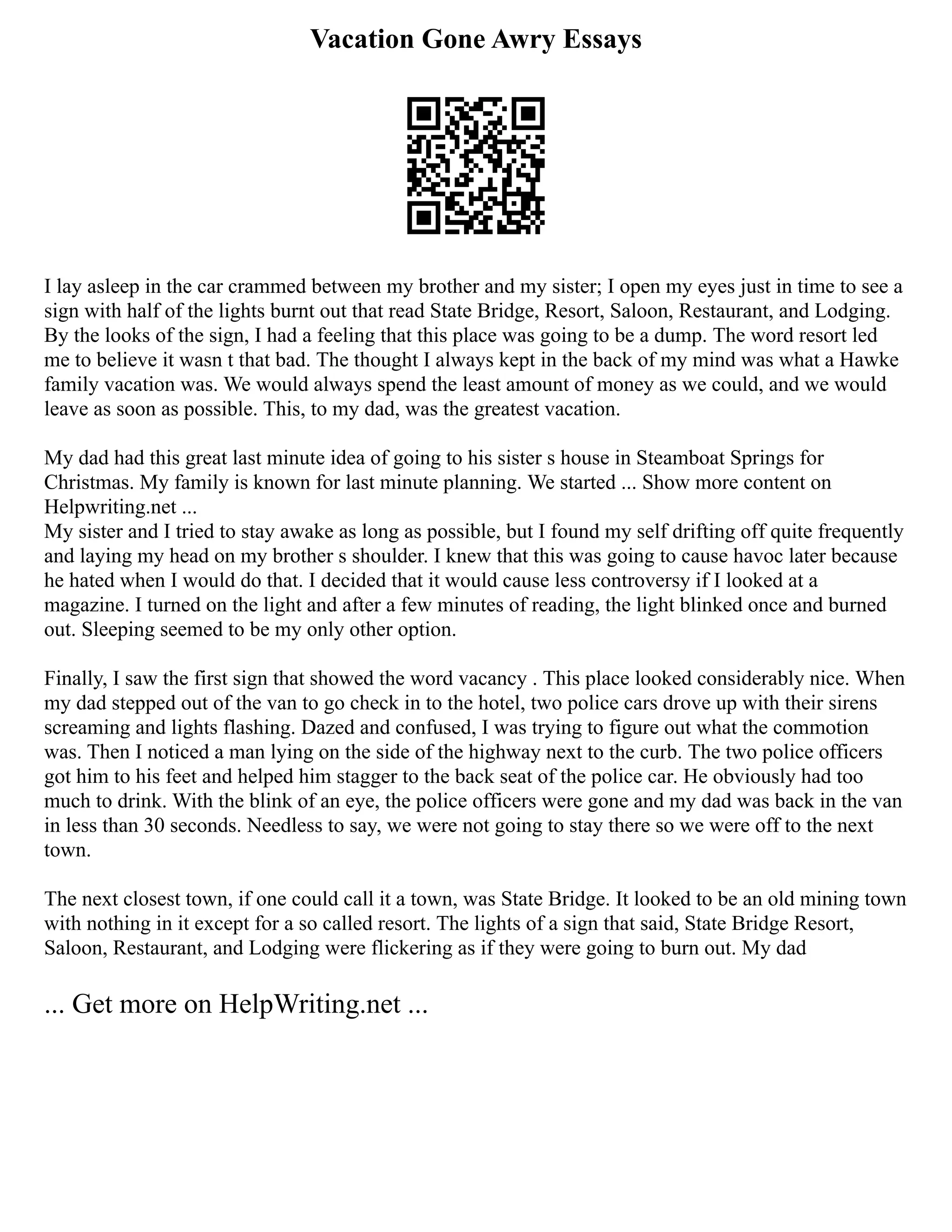 Vacation Gone Awry Essays
I lay asleep in the car crammed between my brother and my sister; I open my eyes just in time to see a
sign with half of the lights burnt out that read State Bridge, Resort, Saloon, Restaurant, and Lodging.
By the looks of the sign, I had a feeling that this place was going to be a dump. The word resort led
me to believe it wasn t that bad. The thought I always kept in the back of my mind was what a Hawke
family vacation was. We would always spend the least amount of money as we could, and we would
leave as soon as possible. This, to my dad, was the greatest vacation.
My dad had this great last minute idea of going to his sister s house in Steamboat Springs for
Christmas. My family is known for last minute planning. We started ... Show more content on
Helpwriting.net ...
My sister and I tried to stay awake as long as possible, but I found my self drifting off quite frequently
and laying my head on my brother s shoulder. I knew that this was going to cause havoc later because
he hated when I would do that. I decided that it would cause less controversy if I looked at a
magazine. I turned on the light and after a few minutes of reading, the light blinked once and burned
out. Sleeping seemed to be my only other option.
Finally, I saw the first sign that showed the word vacancy . This place looked considerably nice. When
my dad stepped out of the van to go check in to the hotel, two police cars drove up with their sirens
screaming and lights flashing. Dazed and confused, I was trying to figure out what the commotion
was. Then I noticed a man lying on the side of the highway next to the curb. The two police officers
got him to his feet and helped him stagger to the back seat of the police car. He obviously had too
much to drink. With the blink of an eye, the police officers were gone and my dad was back in the van
in less than 30 seconds. Needless to say, we were not going to stay there so we were off to the next
town.
The next closest town, if one could call it a town, was State Bridge. It looked to be an old mining town
with nothing in it except for a so called resort. The lights of a sign that said, State Bridge Resort,
Saloon, Restaurant, and Lodging were flickering as if they were going to burn out. My dad
... Get more on HelpWriting.net ...
 