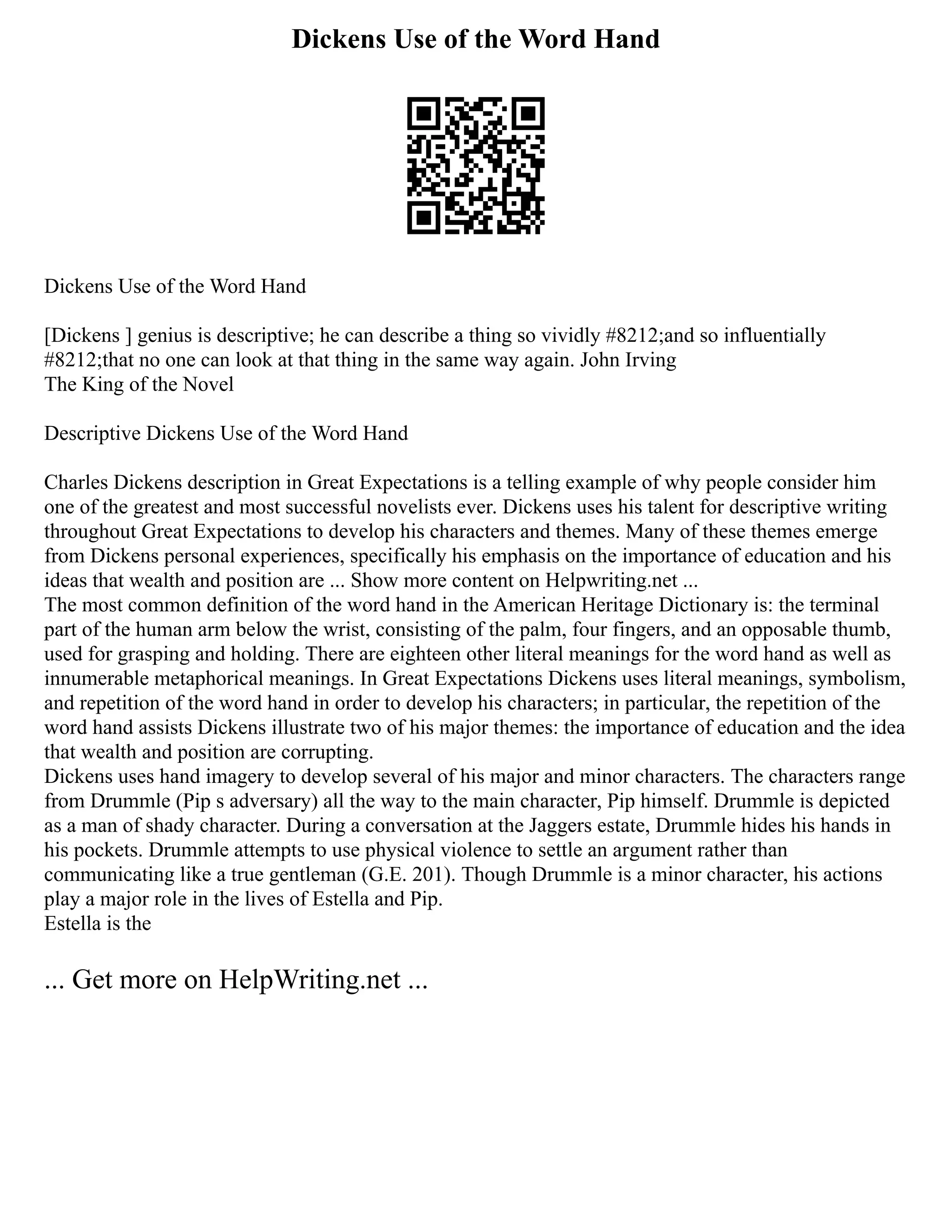 Dickens Use of the Word Hand
Dickens Use of the Word Hand
[Dickens ] genius is descriptive; he can describe a thing so vividly #8212;and so influentially
#8212;that no one can look at that thing in the same way again. John Irving
The King of the Novel
Descriptive Dickens Use of the Word Hand
Charles Dickens description in Great Expectations is a telling example of why people consider him
one of the greatest and most successful novelists ever. Dickens uses his talent for descriptive writing
throughout Great Expectations to develop his characters and themes. Many of these themes emerge
from Dickens personal experiences, specifically his emphasis on the importance of education and his
ideas that wealth and position are ... Show more content on Helpwriting.net ...
The most common definition of the word hand in the American Heritage Dictionary is: the terminal
part of the human arm below the wrist, consisting of the palm, four fingers, and an opposable thumb,
used for grasping and holding. There are eighteen other literal meanings for the word hand as well as
innumerable metaphorical meanings. In Great Expectations Dickens uses literal meanings, symbolism,
and repetition of the word hand in order to develop his characters; in particular, the repetition of the
word hand assists Dickens illustrate two of his major themes: the importance of education and the idea
that wealth and position are corrupting.
Dickens uses hand imagery to develop several of his major and minor characters. The characters range
from Drummle (Pip s adversary) all the way to the main character, Pip himself. Drummle is depicted
as a man of shady character. During a conversation at the Jaggers estate, Drummle hides his hands in
his pockets. Drummle attempts to use physical violence to settle an argument rather than
communicating like a true gentleman (G.E. 201). Though Drummle is a minor character, his actions
play a major role in the lives of Estella and Pip.
Estella is the
... Get more on HelpWriting.net ...
 