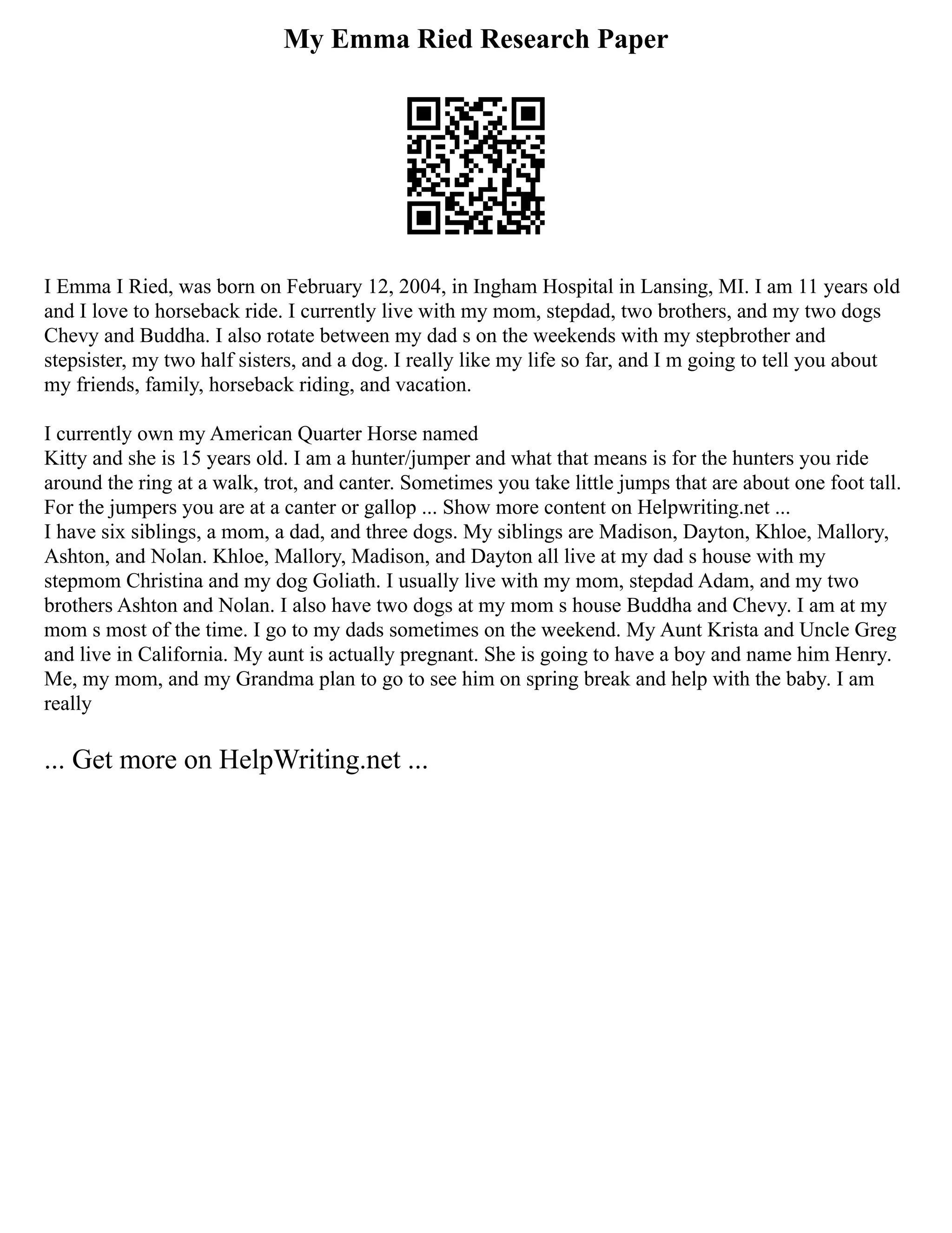 My Emma Ried Research Paper
I Emma I Ried, was born on February 12, 2004, in Ingham Hospital in Lansing, MI. I am 11 years old
and I love to horseback ride. I currently live with my mom, stepdad, two brothers, and my two dogs
Chevy and Buddha. I also rotate between my dad s on the weekends with my stepbrother and
stepsister, my two half sisters, and a dog. I really like my life so far, and I m going to tell you about
my friends, family, horseback riding, and vacation.
I currently own my American Quarter Horse named
Kitty and she is 15 years old. I am a hunter/jumper and what that means is for the hunters you ride
around the ring at a walk, trot, and canter. Sometimes you take little jumps that are about one foot tall.
For the jumpers you are at a canter or gallop ... Show more content on Helpwriting.net ...
I have six siblings, a mom, a dad, and three dogs. My siblings are Madison, Dayton, Khloe, Mallory,
Ashton, and Nolan. Khloe, Mallory, Madison, and Dayton all live at my dad s house with my
stepmom Christina and my dog Goliath. I usually live with my mom, stepdad Adam, and my two
brothers Ashton and Nolan. I also have two dogs at my mom s house Buddha and Chevy. I am at my
mom s most of the time. I go to my dads sometimes on the weekend. My Aunt Krista and Uncle Greg
and live in California. My aunt is actually pregnant. She is going to have a boy and name him Henry.
Me, my mom, and my Grandma plan to go to see him on spring break and help with the baby. I am
really
... Get more on HelpWriting.net ...
 