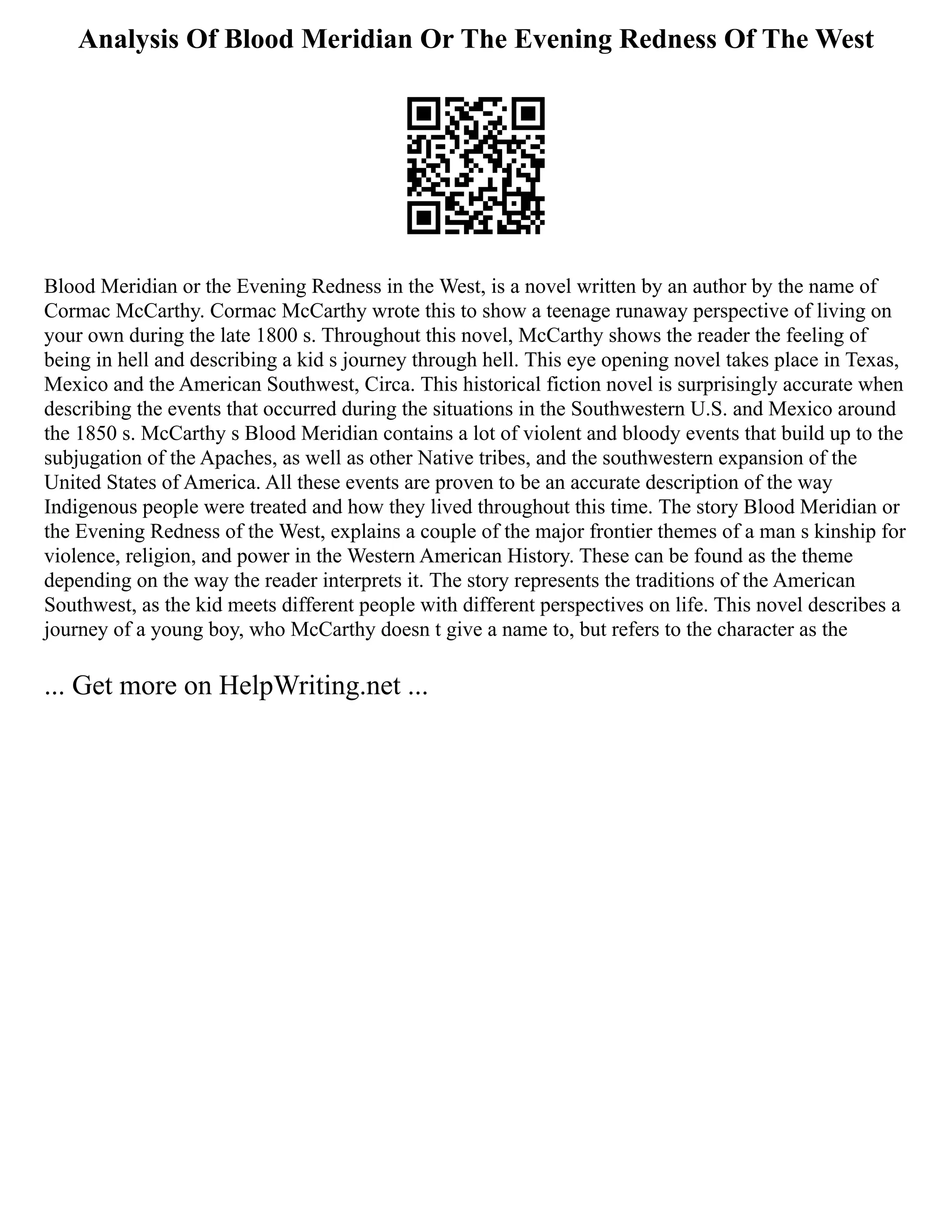Analysis Of Blood Meridian Or The Evening Redness Of The West
Blood Meridian or the Evening Redness in the West, is a novel written by an author by the name of
Cormac McCarthy. Cormac McCarthy wrote this to show a teenage runaway perspective of living on
your own during the late 1800 s. Throughout this novel, McCarthy shows the reader the feeling of
being in hell and describing a kid s journey through hell. This eye opening novel takes place in Texas,
Mexico and the American Southwest, Circa. This historical fiction novel is surprisingly accurate when
describing the events that occurred during the situations in the Southwestern U.S. and Mexico around
the 1850 s. McCarthy s Blood Meridian contains a lot of violent and bloody events that build up to the
subjugation of the Apaches, as well as other Native tribes, and the southwestern expansion of the
United States of America. All these events are proven to be an accurate description of the way
Indigenous people were treated and how they lived throughout this time. The story Blood Meridian or
the Evening Redness of the West, explains a couple of the major frontier themes of a man s kinship for
violence, religion, and power in the Western American History. These can be found as the theme
depending on the way the reader interprets it. The story represents the traditions of the American
Southwest, as the kid meets different people with different perspectives on life. This novel describes a
journey of a young boy, who McCarthy doesn t give a name to, but refers to the character as the
... Get more on HelpWriting.net ...
 