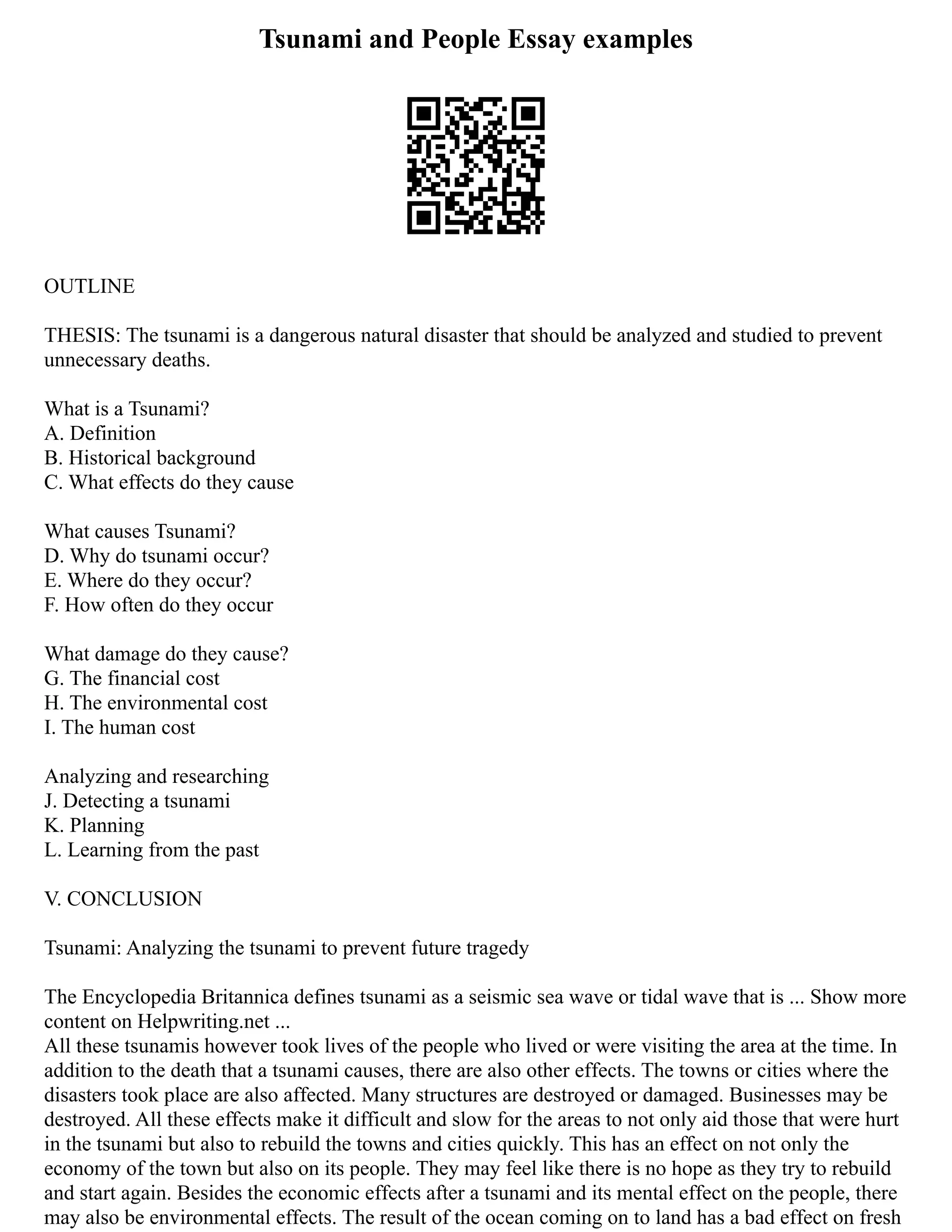 Tsunami and People Essay examples
OUTLINE
THESIS: The tsunami is a dangerous natural disaster that should be analyzed and studied to prevent
unnecessary deaths.
What is a Tsunami?
A. Definition
B. Historical background
C. What effects do they cause
What causes Tsunami?
D. Why do tsunami occur?
E. Where do they occur?
F. How often do they occur
What damage do they cause?
G. The financial cost
H. The environmental cost
I. The human cost
Analyzing and researching
J. Detecting a tsunami
K. Planning
L. Learning from the past
V. CONCLUSION
Tsunami: Analyzing the tsunami to prevent future tragedy
The Encyclopedia Britannica defines tsunami as a seismic sea wave or tidal wave that is ... Show more
content on Helpwriting.net ...
All these tsunamis however took lives of the people who lived or were visiting the area at the time. In
addition to the death that a tsunami causes, there are also other effects. The towns or cities where the
disasters took place are also affected. Many structures are destroyed or damaged. Businesses may be
destroyed. All these effects make it difficult and slow for the areas to not only aid those that were hurt
in the tsunami but also to rebuild the towns and cities quickly. This has an effect on not only the
economy of the town but also on its people. They may feel like there is no hope as they try to rebuild
and start again. Besides the economic effects after a tsunami and its mental effect on the people, there
may also be environmental effects. The result of the ocean coming on to land has a bad effect on fresh
 