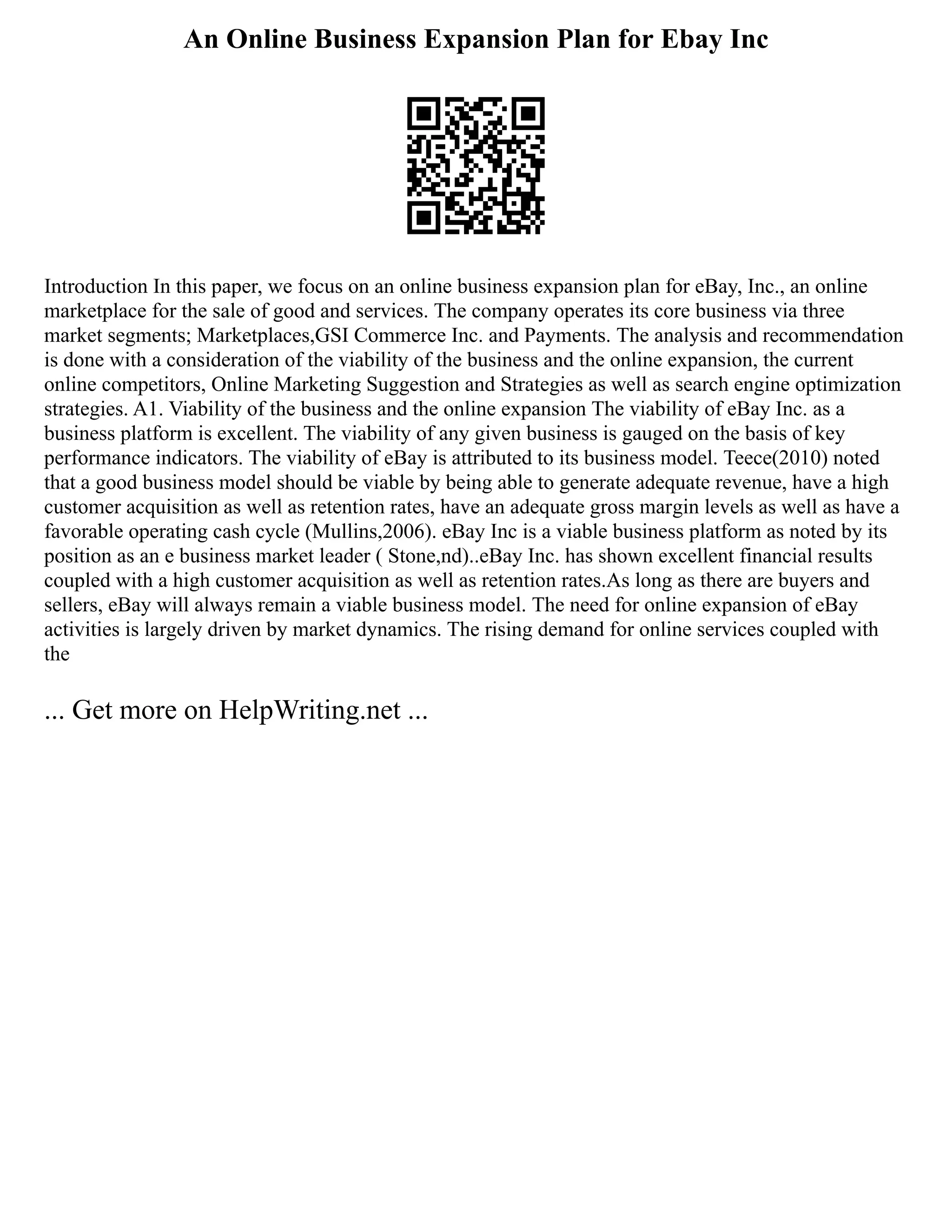 An Online Business Expansion Plan for Ebay Inc
Introduction In this paper, we focus on an online business expansion plan for eBay, Inc., an online
marketplace for the sale of good and services. The company operates its core business via three
market segments; Marketplaces,GSI Commerce Inc. and Payments. The analysis and recommendation
is done with a consideration of the viability of the business and the online expansion, the current
online competitors, Online Marketing Suggestion and Strategies as well as search engine optimization
strategies. A1. Viability of the business and the online expansion The viability of eBay Inc. as a
business platform is excellent. The viability of any given business is gauged on the basis of key
performance indicators. The viability of eBay is attributed to its business model. Teece(2010) noted
that a good business model should be viable by being able to generate adequate revenue, have a high
customer acquisition as well as retention rates, have an adequate gross margin levels as well as have a
favorable operating cash cycle (Mullins,2006). eBay Inc is a viable business platform as noted by its
position as an e business market leader ( Stone,nd)..eBay Inc. has shown excellent financial results
coupled with a high customer acquisition as well as retention rates.As long as there are buyers and
sellers, eBay will always remain a viable business model. The need for online expansion of eBay
activities is largely driven by market dynamics. The rising demand for online services coupled with
the
... Get more on HelpWriting.net ...
 