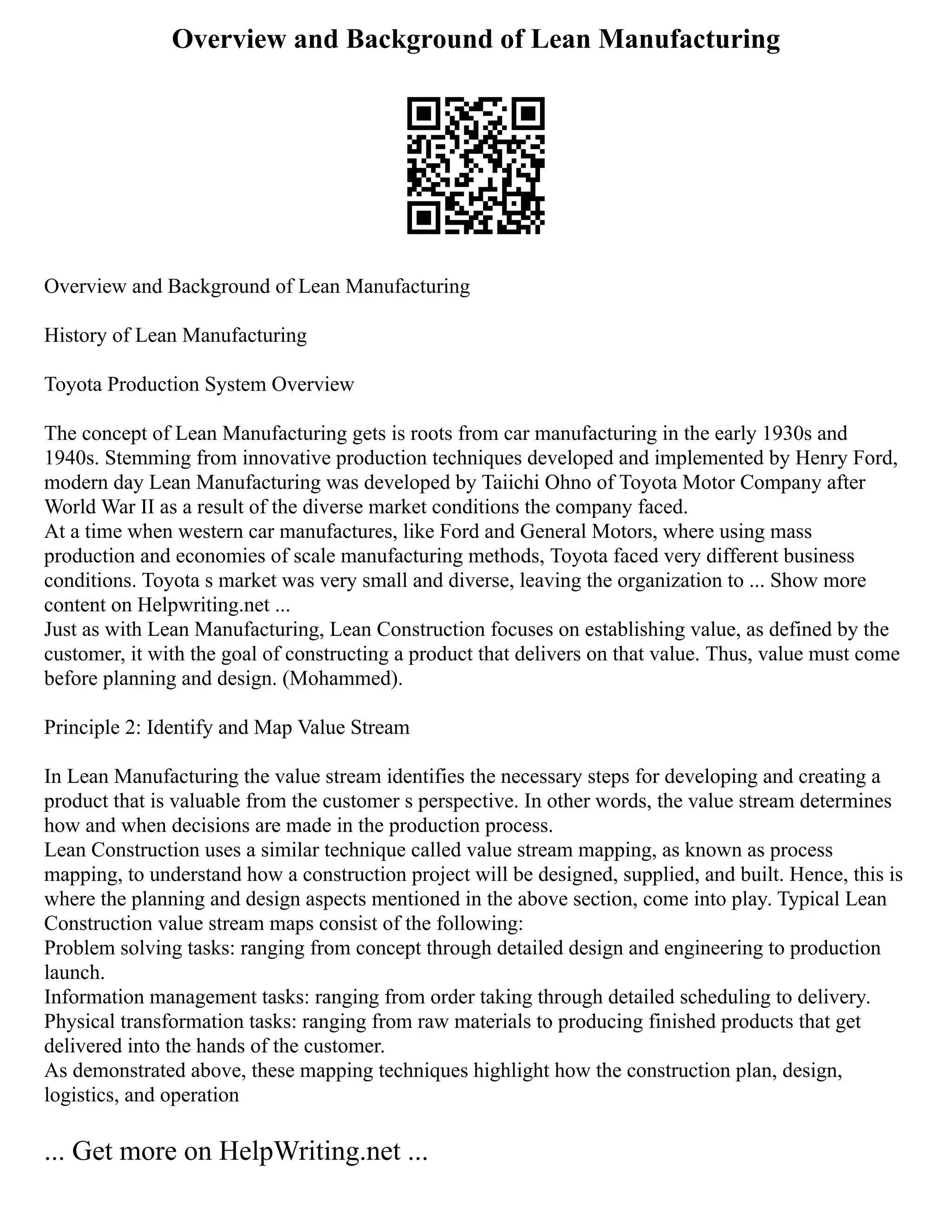 Overview and Background of Lean Manufacturing
Overview and Background of Lean Manufacturing
History of Lean Manufacturing
Toyota Production System Overview
The concept of Lean Manufacturing gets is roots from car manufacturing in the early 1930s and
1940s. Stemming from innovative production techniques developed and implemented by Henry Ford,
modern day Lean Manufacturing was developed by Taiichi Ohno of Toyota Motor Company after
World War II as a result of the diverse market conditions the company faced.
At a time when western car manufactures, like Ford and General Motors, where using mass
production and economies of scale manufacturing methods, Toyota faced very different business
conditions. Toyota s market was very small and diverse, leaving the organization to ... Show more
content on Helpwriting.net ...
Just as with Lean Manufacturing, Lean Construction focuses on establishing value, as defined by the
customer, it with the goal of constructing a product that delivers on that value. Thus, value must come
before planning and design. (Mohammed).
Principle 2: Identify and Map Value Stream
In Lean Manufacturing the value stream identifies the necessary steps for developing and creating a
product that is valuable from the customer s perspective. In other words, the value stream determines
how and when decisions are made in the production process.
Lean Construction uses a similar technique called value stream mapping, as known as process
mapping, to understand how a construction project will be designed, supplied, and built. Hence, this is
where the planning and design aspects mentioned in the above section, come into play. Typical Lean
Construction value stream maps consist of the following:
Problem solving tasks: ranging from concept through detailed design and engineering to production
launch.
Information management tasks: ranging from order taking through detailed scheduling to delivery.
Physical transformation tasks: ranging from raw materials to producing finished products that get
delivered into the hands of the customer.
As demonstrated above, these mapping techniques highlight how the construction plan, design,
logistics, and operation
... Get more on HelpWriting.net ...
 