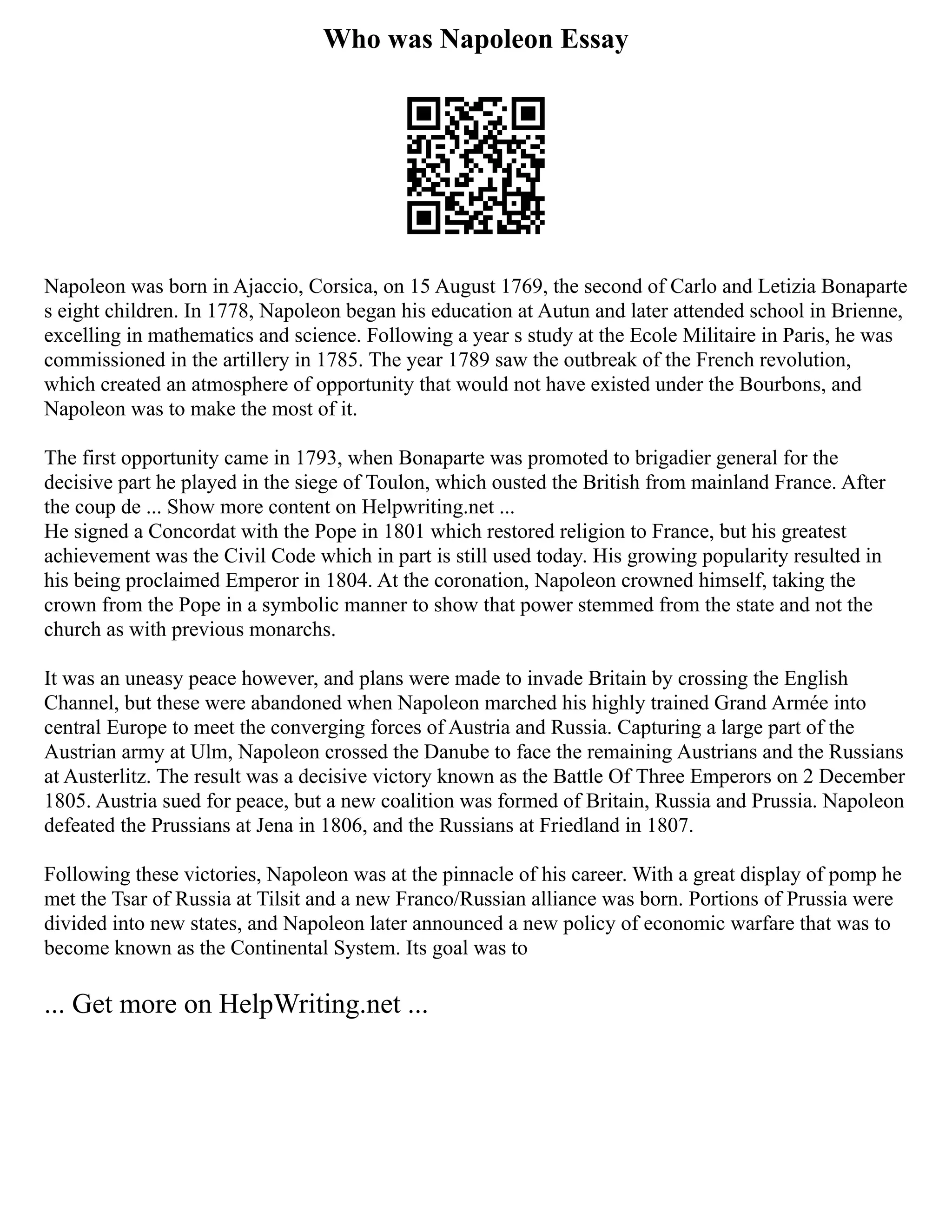 Who was Napoleon Essay
Napoleon was born in Ajaccio, Corsica, on 15 August 1769, the second of Carlo and Letizia Bonaparte
s eight children. In 1778, Napoleon began his education at Autun and later attended school in Brienne,
excelling in mathematics and science. Following a year s study at the Ecole Militaire in Paris, he was
commissioned in the artillery in 1785. The year 1789 saw the outbreak of the French revolution,
which created an atmosphere of opportunity that would not have existed under the Bourbons, and
Napoleon was to make the most of it.
The first opportunity came in 1793, when Bonaparte was promoted to brigadier general for the
decisive part he played in the siege of Toulon, which ousted the British from mainland France. After
the coup de ... Show more content on Helpwriting.net ...
He signed a Concordat with the Pope in 1801 which restored religion to France, but his greatest
achievement was the Civil Code which in part is still used today. His growing popularity resulted in
his being proclaimed Emperor in 1804. At the coronation, Napoleon crowned himself, taking the
crown from the Pope in a symbolic manner to show that power stemmed from the state and not the
church as with previous monarchs.
It was an uneasy peace however, and plans were made to invade Britain by crossing the English
Channel, but these were abandoned when Napoleon marched his highly trained Grand Armée into
central Europe to meet the converging forces of Austria and Russia. Capturing a large part of the
Austrian army at Ulm, Napoleon crossed the Danube to face the remaining Austrians and the Russians
at Austerlitz. The result was a decisive victory known as the Battle Of Three Emperors on 2 December
1805. Austria sued for peace, but a new coalition was formed of Britain, Russia and Prussia. Napoleon
defeated the Prussians at Jena in 1806, and the Russians at Friedland in 1807.
Following these victories, Napoleon was at the pinnacle of his career. With a great display of pomp he
met the Tsar of Russia at Tilsit and a new Franco/Russian alliance was born. Portions of Prussia were
divided into new states, and Napoleon later announced a new policy of economic warfare that was to
become known as the Continental System. Its goal was to
... Get more on HelpWriting.net ...
 