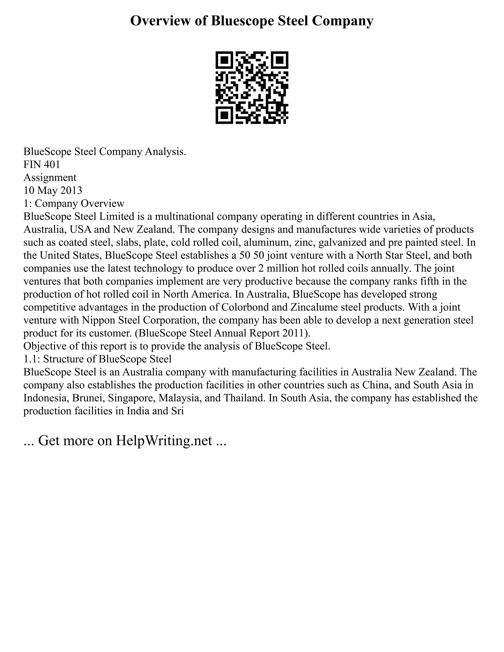 Overview of Bluescope Steel Company
BlueScope Steel Company Analysis.
FIN 401
Assignment
10 May 2013
1: Company Overview
BlueScope Steel Limited is a multinational company operating in different countries in Asia,
Australia, USA and New Zealand. The company designs and manufactures wide varieties of products
such as coated steel, slabs, plate, cold rolled coil, aluminum, zinc, galvanized and pre painted steel. In
the United States, BlueScope Steel establishes a 50 50 joint venture with a North Star Steel, and both
companies use the latest technology to produce over 2 million hot rolled coils annually. The joint
ventures that both companies implement are very productive because the company ranks fifth in the
production of hot rolled coil in North America. In Australia, BlueScope has developed strong
competitive advantages in the production of Colorbond and Zincalume steel products. With a joint
venture with Nippon Steel Corporation, the company has been able to develop a next generation steel
product for its customer. (BlueScope Steel Annual Report 2011).
Objective of this report is to provide the analysis of BlueScope Steel.
1.1: Structure of BlueScope Steel
BlueScope Steel is an Australia company with manufacturing facilities in Australia New Zealand. The
company also establishes the production facilities in other countries such as China, and South Asia in
Indonesia, Brunei, Singapore, Malaysia, and Thailand. In South Asia, the company has established the
production facilities in India and Sri
... Get more on HelpWriting.net ...
 