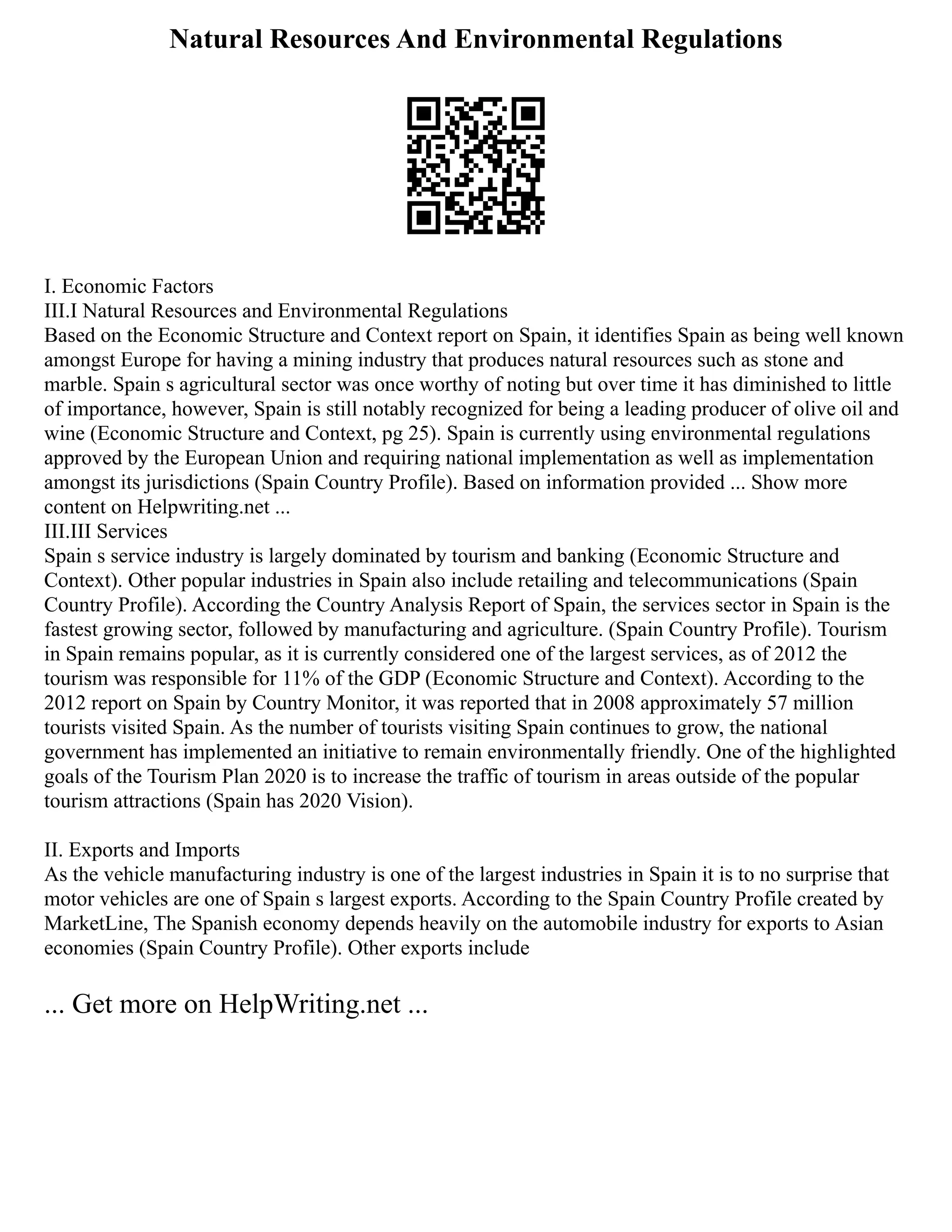 Natural Resources And Environmental Regulations
I. Economic Factors
III.I Natural Resources and Environmental Regulations
Based on the Economic Structure and Context report on Spain, it identifies Spain as being well known
amongst Europe for having a mining industry that produces natural resources such as stone and
marble. Spain s agricultural sector was once worthy of noting but over time it has diminished to little
of importance, however, Spain is still notably recognized for being a leading producer of olive oil and
wine (Economic Structure and Context, pg 25). Spain is currently using environmental regulations
approved by the European Union and requiring national implementation as well as implementation
amongst its jurisdictions (Spain Country Profile). Based on information provided ... Show more
content on Helpwriting.net ...
III.III Services
Spain s service industry is largely dominated by tourism and banking (Economic Structure and
Context). Other popular industries in Spain also include retailing and telecommunications (Spain
Country Profile). According the Country Analysis Report of Spain, the services sector in Spain is the
fastest growing sector, followed by manufacturing and agriculture. (Spain Country Profile). Tourism
in Spain remains popular, as it is currently considered one of the largest services, as of 2012 the
tourism was responsible for 11% of the GDP (Economic Structure and Context). According to the
2012 report on Spain by Country Monitor, it was reported that in 2008 approximately 57 million
tourists visited Spain. As the number of tourists visiting Spain continues to grow, the national
government has implemented an initiative to remain environmentally friendly. One of the highlighted
goals of the Tourism Plan 2020 is to increase the traffic of tourism in areas outside of the popular
tourism attractions (Spain has 2020 Vision).
II. Exports and Imports
As the vehicle manufacturing industry is one of the largest industries in Spain it is to no surprise that
motor vehicles are one of Spain s largest exports. According to the Spain Country Profile created by
MarketLine, The Spanish economy depends heavily on the automobile industry for exports to Asian
economies (Spain Country Profile). Other exports include
... Get more on HelpWriting.net ...
 