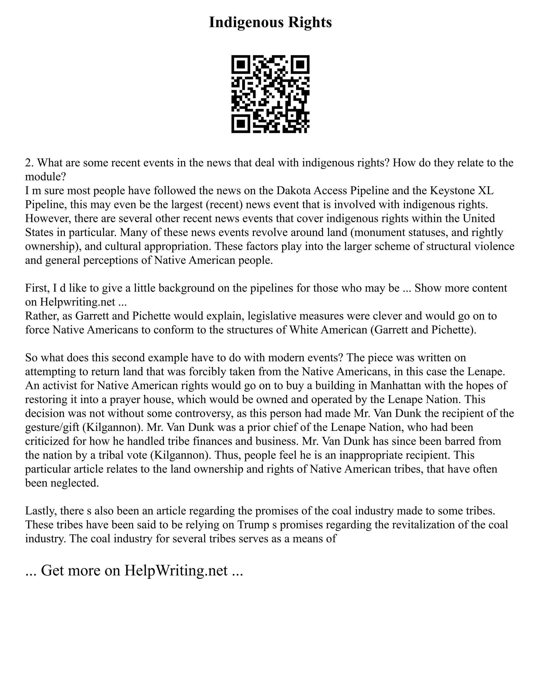 Indigenous Rights
2. What are some recent events in the news that deal with indigenous rights? How do they relate to the
module?
I m sure most people have followed the news on the Dakota Access Pipeline and the Keystone XL
Pipeline, this may even be the largest (recent) news event that is involved with indigenous rights.
However, there are several other recent news events that cover indigenous rights within the United
States in particular. Many of these news events revolve around land (monument statuses, and rightly
ownership), and cultural appropriation. These factors play into the larger scheme of structural violence
and general perceptions of Native American people.
First, I d like to give a little background on the pipelines for those who may be ... Show more content
on Helpwriting.net ...
Rather, as Garrett and Pichette would explain, legislative measures were clever and would go on to
force Native Americans to conform to the structures of White American (Garrett and Pichette).
So what does this second example have to do with modern events? The piece was written on
attempting to return land that was forcibly taken from the Native Americans, in this case the Lenape.
An activist for Native American rights would go on to buy a building in Manhattan with the hopes of
restoring it into a prayer house, which would be owned and operated by the Lenape Nation. This
decision was not without some controversy, as this person had made Mr. Van Dunk the recipient of the
gesture/gift (Kilgannon). Mr. Van Dunk was a prior chief of the Lenape Nation, who had been
criticized for how he handled tribe finances and business. Mr. Van Dunk has since been barred from
the nation by a tribal vote (Kilgannon). Thus, people feel he is an inappropriate recipient. This
particular article relates to the land ownership and rights of Native American tribes, that have often
been neglected.
Lastly, there s also been an article regarding the promises of the coal industry made to some tribes.
These tribes have been said to be relying on Trump s promises regarding the revitalization of the coal
industry. The coal industry for several tribes serves as a means of
... Get more on HelpWriting.net ...
 