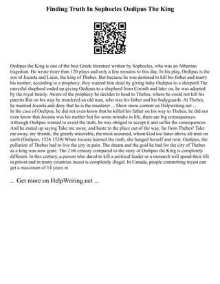 Finding Truth In Sophocles Oedipus The King
Oedipus the King is one of the best Greek literature written by Sophocles, who was an Athenian
tragedian. He wrote more than 120 plays and only a few remains to this day. In his play, Oedipus is the
son of Jocasta and Laius, the king of Thebes. But because he was destined to kill his father and marry
his mother, according to a prophecy, they wanted him dead by giving baby Oedipus to a sherperd.The
merciful shepherd ended up giving Oedipus to a shepherd from Corinth and later on, he was adopted
by the royal family. Aware of the prophecy he decides to head to Thebes, where he could not kill his
parents But on his way he murdered an old man, who was his father and his bodyguards. At Thebes,
he married Jocasta and deny that he is the murderer ... Show more content on Helpwriting.net ...
In the case of Oedipus, he did not even know that he killed his father on his way to Thebes, he did not
even know that Jocasta was his mother but for some mistake in life, there are big consequences.
Although Oedipus wanted to avoid the truth, he was obliged to accept it and suffer the consequences.
And he ended up saying Take me away, and haste to the place out of the way, far from Thebes! Take
me away, my friends, the greatly miserable, the most accursed, whom God too hates above all men on
earth (Oedipus, 1526 1529) When Jocasta learned the truth, she hanged herself and now, Oedipus, the
pollution of Thebes had to live the city in pain. The dream and the goal he had for the city of Thebes
as a king was now gone. The 21th century compared to the story of Oedipus the King is completely
different. In this century, a person who dared to kill a political leader or a monarch will spend their life
in prison and in many countries incest is completely illegal. In Canada, people committing incest can
get a maximum of 14 years in
... Get more on HelpWriting.net ...
 
