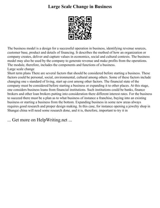 Large Scale Change in Business
The business model is a design for a successful operation in business, identifying revenue sources,
customer base, product and details of financing. It describes the method of how an organization or
company creates, deliver and capture values in economics, social and cultural contexts. The business
model may also be used by the company to generate revenue and make profits from the operations.
The module, therefore, includes the components and functions of a business.
Large scale change
Short term plans There are several factors that should be considered before starting a business. These
factors could be personal, social, environmental, cultural among others. Some of these factors include
changing one s standard of living, start up cost among other factors. The financial state of the
company must be considered before starting a business or expanding it to other places. At this stage,
one considers business loans from financial institutions. Such institutions could be banks, finance
brokers and other loan brokers putting into consideration there different interest rates. For the business
to succeed there must be a plan as to what business of instance a franchise, buying into an existing
business or starting a business from the bottom. Expanding business in some new areas always
requires good research and proper design making. In this case, for instance opening a jewelry shop in
Shangai china will need some research done, and it is, therefore, important to try it in
... Get more on HelpWriting.net ...
 