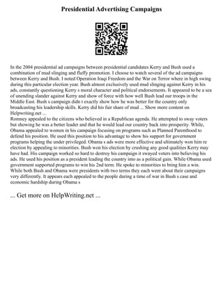 Presidential Advertising Campaigns
In the 2004 presidential ad campaigns between presidential candidates Kerry and Bush used a
combination of mud slinging and fluffy promotion. I choose to watch several of the ad campaigns
between Kerry and Bush. I noted Operation Iraqi Freedom and the War on Terror where in high swing
during this particular election year. Bush almost exclusively used mud slinging against Kerry in his
ads, constantly questioning Kerry s moral character and political endorsements. It appeared to be a sea
of unending slander against Kerry and show of force with how well Bush lead our troops in the
Middle East. Bush s campaign didn t exactly show how he was better for the country only
broadcasting his leadership skills. Kerry did his fair share of mud ... Show more content on
Helpwriting.net ...
Romney appealed to the citizens who believed in a Republican agenda. He attempted to sway voters
but showing he was a better leader and that he would lead our country back into prosperity. While,
Obama appealed to women in his campaign focusing on programs such as Planned Parenthood to
defend his position. He used this position to his advantage to show his support for government
programs helping the under privileged. Obama s ads were more effective and ultimately won him re
election by appealing to minorities. Bush won his election by crushing any good qualities Kerry may
have had. His campaign worked so hard to destroy his campaign it swayed voters into believing his
ads. He used his position as a president leading the country into as a political gain. While Obama used
government supported programs to win his 2nd term. He spoke to minorities to bring him a win.
While both Bush and Obama were presidents with two terms they each went about their campaigns
very differently. It appears each appealed to the people during a time of war in Bush s case and
economic hardship during Obama s
... Get more on HelpWriting.net ...
 