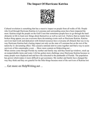 The Impact Of Hurricane Katrina
Cultural revolution is something that has a massive impact on people from all walks of life. People
who lived through Hurricane Katrina in Louisiana and surrounding areas have been impacted the
most. Katrina tough the people on the Gulf Coast that sometimes people have to go through the hard
obstacles in life to learn new things about themselves as well as survival. I believe that no matter how
broken thing appear you can overcome these devastating events such as Hurricane Katrina. Katrina
survivors hard work and dedication with limited resources have overcame all obstacle that was in my
way Hurricane Katrina had a lasting impact not only on the state of Louisiana but on the rest of the
nation by it s devastating effect. This caused a national alert to come together and find a way to assist
survivors of this catastrophic event. ... Show more content on Helpwriting.net ...
When storms come through Florida my mother and family stay and they board up windows, stock up
on nonperishable items and water. Life has gotten more challenge since Hurricane Katrina because so
many people were displaced and and have the relocated to the panhandle of Florida. The population
has grown which makes it more difficult to get assistance. My mother and family have changed the
way they think and they are grateful for the little things because most of the survivors of Katrina lost
... Get more on HelpWriting.net ...
 